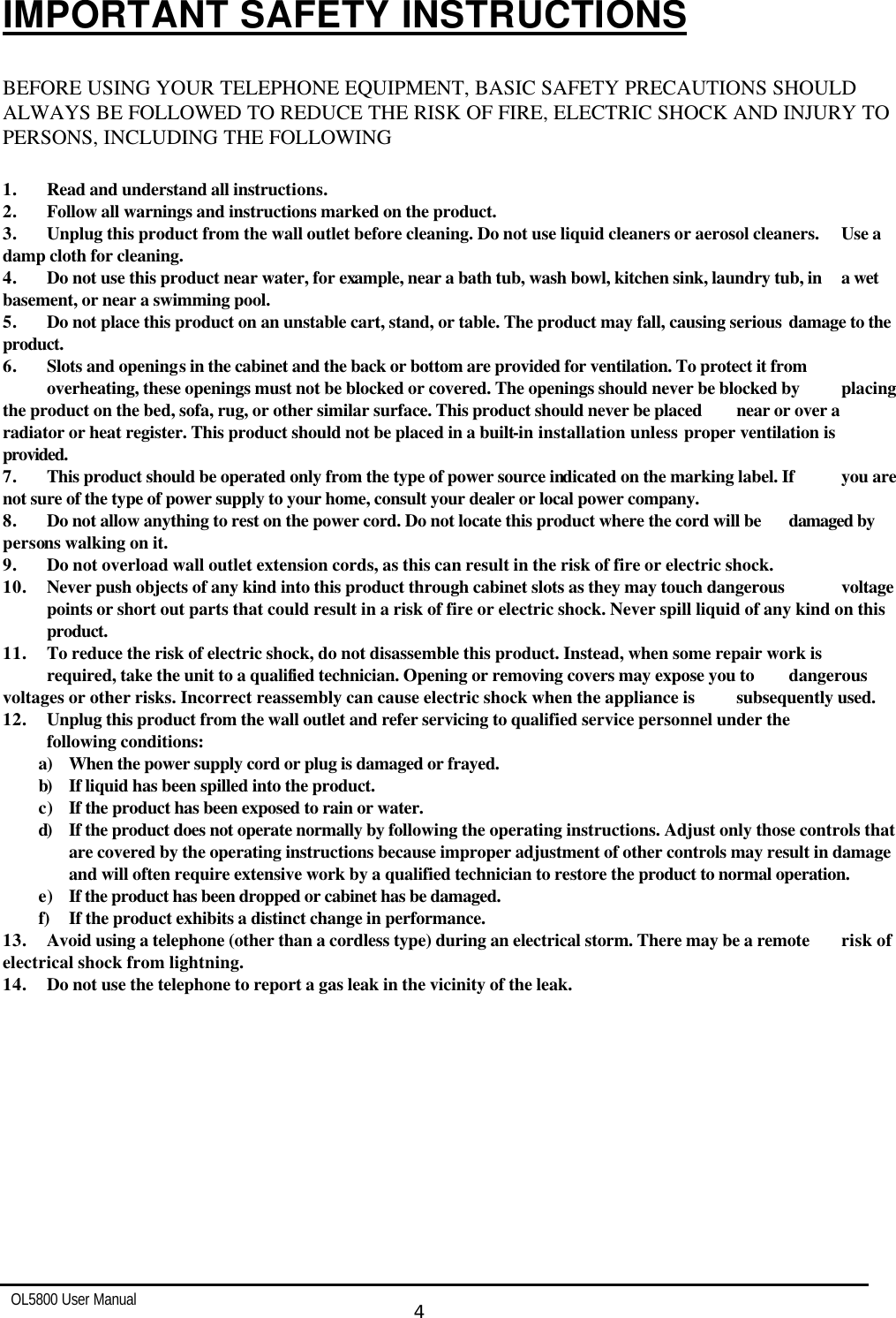   OL5800 User Manual  4  IMPORTANT SAFETY INSTRUCTIONS  BEFORE USING YOUR TELEPHONE EQUIPMENT, BASIC SAFETY PRECAUTIONS SHOULD ALWAYS BE FOLLOWED TO REDUCE THE RISK OF FIRE, ELECTRIC SHOCK AND INJURY TO PERSONS, INCLUDING THE FOLLOWING  1. Read and understand all instructions. 2. Follow all warnings and instructions marked on the product. 3. Unplug this product from the wall outlet before cleaning. Do not use liquid cleaners or aerosol cleaners.  Use a damp cloth for cleaning. 4. Do not use this product near water, for example, near a bath tub, wash bowl, kitchen sink, laundry tub, in  a wet basement, or near a swimming pool. 5. Do not place this product on an unstable cart, stand, or table. The product may fall, causing serious  damage to the product. 6. Slots and openings in the cabinet and the back or bottom are provided for ventilation. To protect it from  overheating, these openings must not be blocked or covered. The openings should never be blocked by  placing the product on the bed, sofa, rug, or other similar surface. This product should never be placed  near or over a radiator or heat register. This product should not be placed in a built-in installation unless  proper ventilation is provided. 7. This product should be operated only from the type of power source indicated on the marking label. If  you are not sure of the type of power supply to your home, consult your dealer or local power company. 8. Do not allow anything to rest on the power cord. Do not locate this product where the cord will be  damaged by persons walking on it. 9. Do not overload wall outlet extension cords, as this can result in the risk of fire or electric shock. 10. Never push objects of any kind into this product through cabinet slots as they may touch dangerous  voltage  points or short out parts that could result in a risk of fire or electric shock. Never spill liquid of any kind on this  product. 11. To reduce the risk of electric shock, do not disassemble this product. Instead, when some repair work is  required, take the unit to a qualified technician. Opening or removing covers may expose you to  dangerous voltages or other risks. Incorrect reassembly can cause electric shock when the appliance is  subsequently used. 12. Unplug this product from the wall outlet and refer servicing to qualified service personnel under the  following conditions: a) When the power supply cord or plug is damaged or frayed. b) If liquid has been spilled into the product. c) If the product has been exposed to rain or water. d) If the product does not operate normally by following the operating instructions. Adjust only those controls that are covered by the operating instructions because improper adjustment of other controls may result in damage and will often require extensive work by a qualified technician to restore the product to normal operation. e) If the product has been dropped or cabinet has be damaged. f) If the product exhibits a distinct change in performance. 13. Avoid using a telephone (other than a cordless type) during an electrical storm. There may be a remote  risk of electrical shock from lightning. 14. Do not use the telephone to report a gas leak in the vicinity of the leak.   