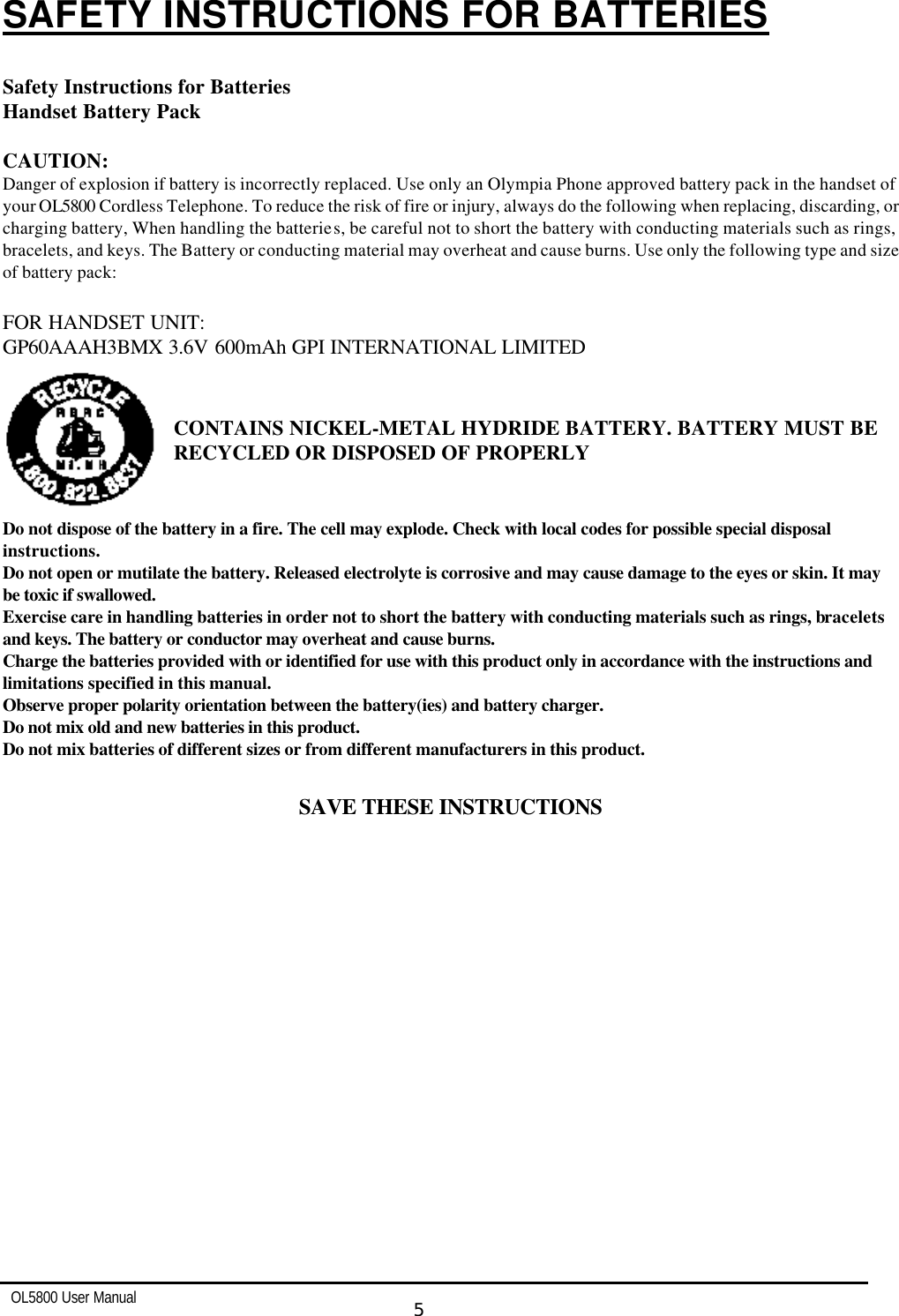   OL5800 User Manual  5  SAFETY INSTRUCTIONS FOR BATTERIES  Safety Instructions for Batteries Handset Battery Pack   CAUTION: Danger of explosion if battery is incorrectly replaced. Use only an Olympia Phone approved battery pack in the handset of your OL5800 Cordless Telephone. To reduce the risk of fire or injury, always do the following when replacing, discarding, or charging battery, When handling the batteries, be careful not to short the battery with conducting materials such as rings, bracelets, and keys. The Battery or conducting material may overheat and cause burns. Use only the following type and size of battery pack:  FOR HANDSET UNIT: GP60AAAH3BMX 3.6V 600mAh GPI INTERNATIONAL LIMITED   CONTAINS NICKEL-METAL HYDRIDE BATTERY. BATTERY MUST BE RECYCLED OR DISPOSED OF PROPERLY   Do not dispose of the battery in a fire. The cell may explode. Check with local codes for possible special disposal instructions. Do not open or mutilate the battery. Released electrolyte is corrosive and may cause damage to the eyes or skin. It may be toxic if swallowed. Exercise care in handling batteries in order not to short the battery with conducting materials such as rings, bracelets and keys. The battery or conductor may overheat and cause burns. Charge the batteries provided with or identified for use with this product only in accordance with the instructions and limitations specified in this manual. Observe proper polarity orientation between the battery(ies) and battery charger. Do not mix old and new batteries in this product. Do not mix batteries of different sizes or from different manufacturers in this product.  SAVE THESE INSTRUCTIONS  