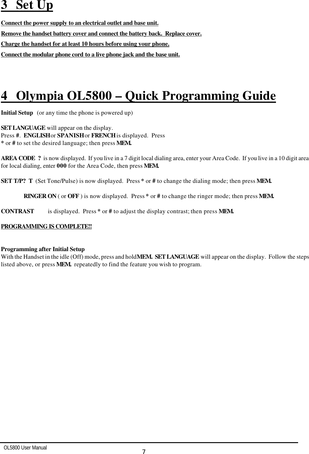   OL5800 User Manual  7  3 Set Up Connect the power supply to an electrical outlet and base unit. Remove the handset battery cover and connect the battery back.  Replace cover. Charge the handset for at least 10 hours before using your phone. Connect the modular phone cord to a live phone jack and the base unit.    4 Olympia OL5800 – Quick Programming Guide Initial Setup (or any time the phone is powered up)  SET LANGUAGE will appear on the display. Press #.  ENGLISH or SPANISH or FRENCH is displayed.  Press  * or # to set the desired language; then press MEM.  AREA CODE  ?  is now displayed.  If you live in a 7 digit local dialing area, enter your Area Code.  If you live in a 10 digit area for local dialing, enter 000 for the Area Code, then press MEM.  SET T/P?  T  (Set Tone/Pulse) is now displayed.  Press * or # to change the dialing mode; then press MEM.  RINGER ON ( or OFF ) is now displayed.  Press * or # to change the ringer mode; then press MEM.  CONTRAST   is displayed.  Press * or # to adjust the display contrast; then press MEM.  PROGRAMMING IS COMPLETE!!   Programming after Initial Setup With the Handset in the idle (Off) mode, press and hold MEM.  SET LANGUAGE will appear on the display.  Follow the steps listed above, or press MEM.  repeatedly to find the feature you wish to program. 