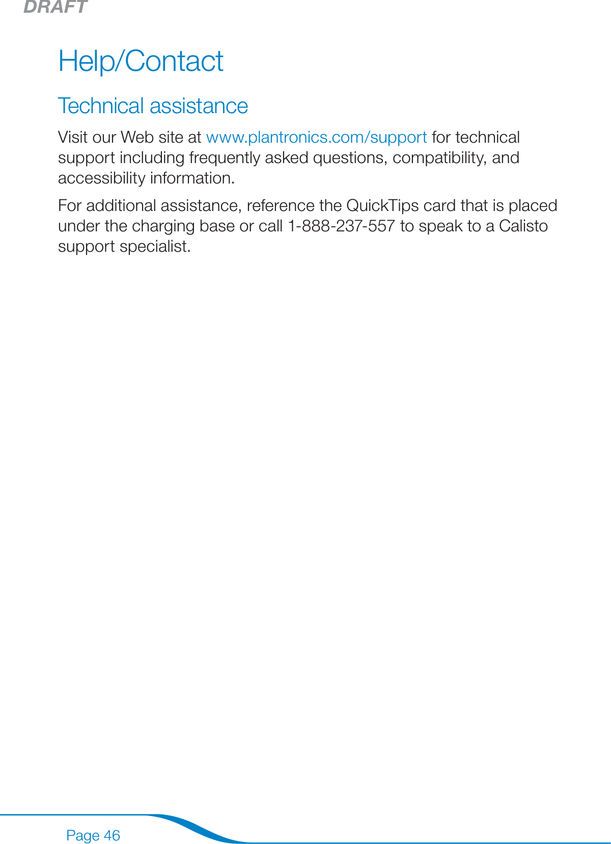 DRAFTPage 46Help/ContactTechnical assistanceVisit our Web site at www.plantronics.com/support for technical support including frequently asked questions, compatibility, and accessibility information.For additional assistance, reference the QuickTips card that is placed under the charging base or call 1-888-237-557 to speak to a Calisto support specialist. 