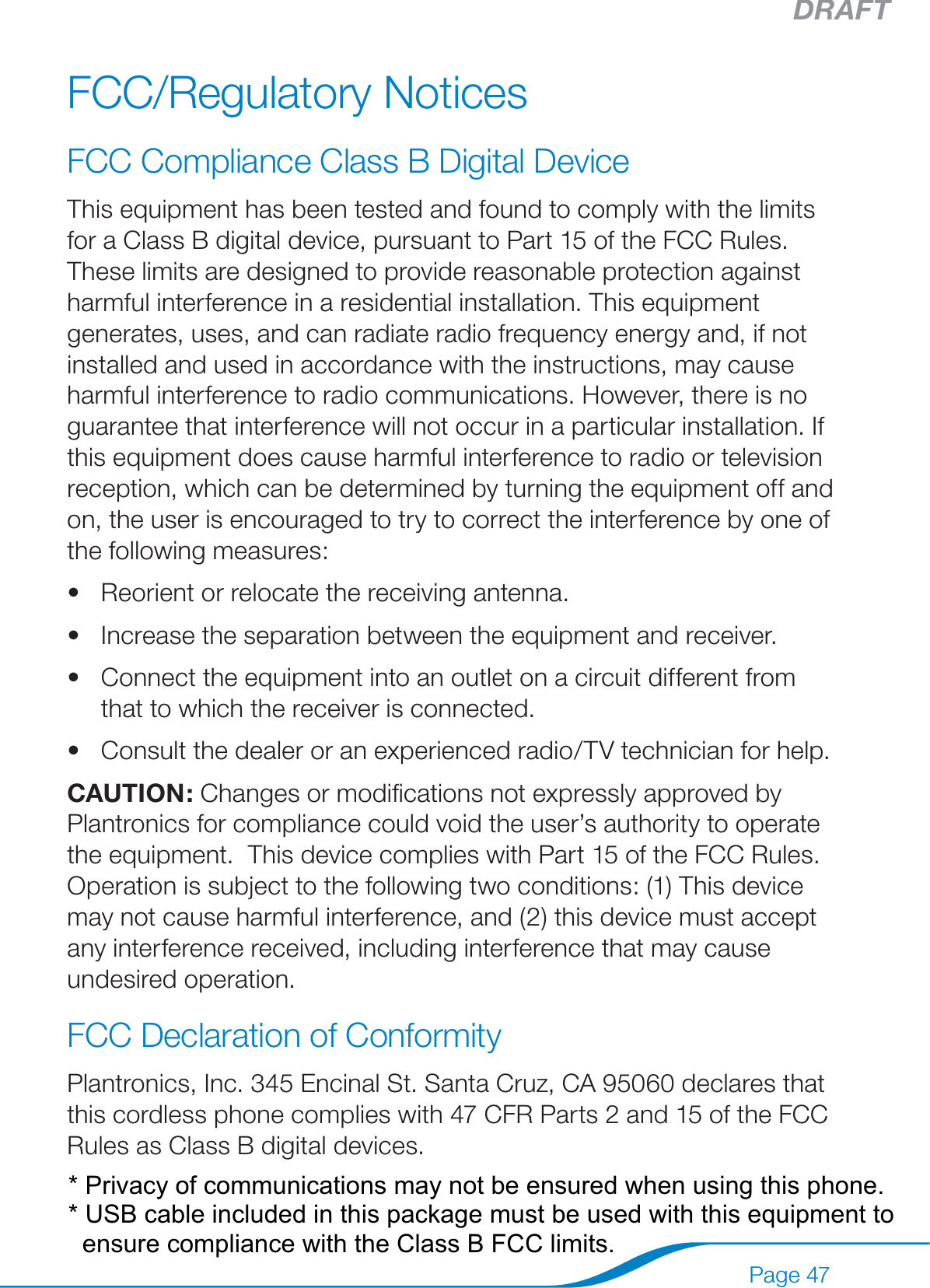 DRAFTPage 47FCC/Regulatory NoticesFCC Compliance Class B Digital Device This equipment has been tested and found to comply with the limits for a Class B digital device, pursuant to Part 15 of the FCC Rules. These limits are designed to provide reasonable protection against harmful interference in a residential installation. This equipment generates, uses, and can radiate radio frequency energy and, if not installed and used in accordance with the instructions, may cause harmful interference to radio communications. However, there is no guarantee that interference will not occur in a particular installation. If this equipment does cause harmful interference to radio or television reception, which can be determined by turning the equipment off and on, the user is encouraged to try to correct the interference by one of the following measures: Reorient or relocate the receiving antenna. Increase the separation between the equipment and receiver. Connect the equipment into an outlet on a circuit different from that to which the receiver is connected. Consult the dealer or an experienced radio/TV technician for help.  CAUTION: Changes or modiﬁcations not expressly approved by Plantronics for compliance could void the user’s authority to operate the equipment.  This device complies with Part 15 of the FCC Rules. Operation is subject to the following two conditions: (1) This device may not cause harmful interference, and (2) this device must accept any interference received, including interference that may cause undesired operation.  FCC Declaration of Conformity Plantronics, Inc. 345 Encinal St. Santa Cruz, CA 95060 declares that this cordless phone complies with 47 CFR Parts 2 and 15 of the FCC Rules as Class B digital devices.  ••••* Privacy of communications may not be ensured when using this phone.* USB cable included in this package must be used with this equipment toensure compliance with the Class B FCC limits.