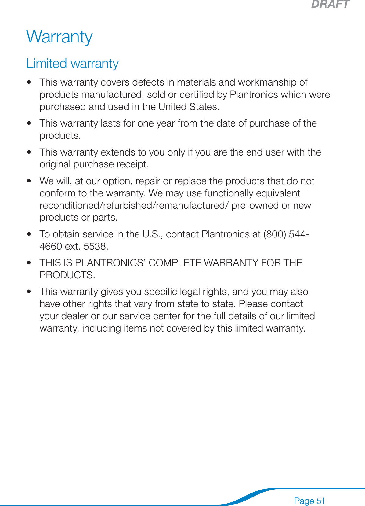 DRAFTPage 51WarrantyLimited warrantyThis warranty covers defects in materials and workmanship of products manufactured, sold or certiﬁed by Plantronics which were purchased and used in the United States.This warranty lasts for one year from the date of purchase of the products.This warranty extends to you only if you are the end user with the original purchase receipt.We will, at our option, repair or replace the products that do not conform to the warranty. We may use functionally equivalent reconditioned/refurbished/remanufactured/ pre-owned or new products or parts.To obtain service in the U.S., contact Plantronics at (800) 544-4660 ext. 5538.THIS IS PLANTRONICS’ COMPLETE WARRANTY FOR THE PRODUCTS.This warranty gives you speciﬁc legal rights, and you may also have other rights that vary from state to state. Please contact your dealer or our service center for the full details of our limited warranty, including items not covered by this limited warranty.•••••••