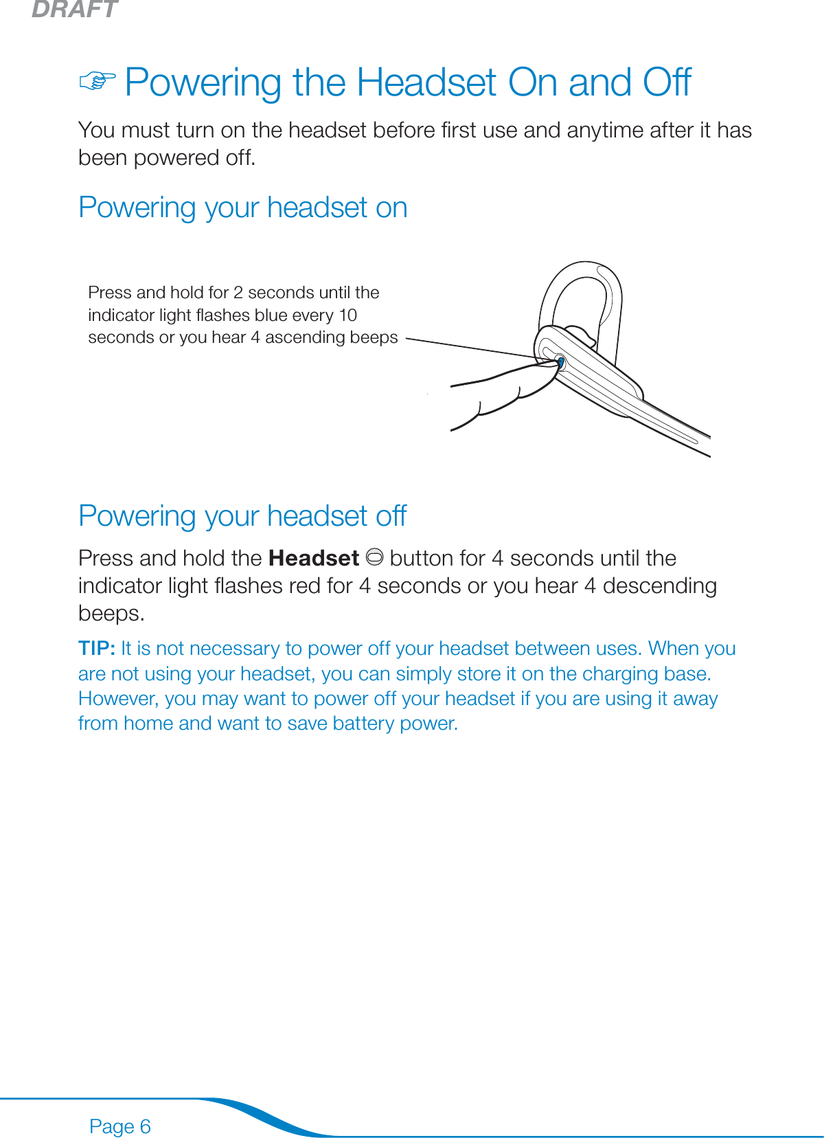 DRAFTPage 6Powering the Headset On and OffYou must turn on the headset before ﬁrst use and anytime after it has been powered off.Powering your headset onPress and hold for 2 seconds until the indicator light ﬂashes blue every 10 seconds or you hear 4 ascending beepsPowering your headset offPress and hold the Headset  button for 4 seconds until the indicator light ﬂashes red for 4 seconds or you hear 4 descending beeps.TIP: It is not necessary to power off your headset between uses. When you are not using your headset, you can simply store it on the charging base. However, you may want to power off your headset if you are using it away from home and want to save battery power.