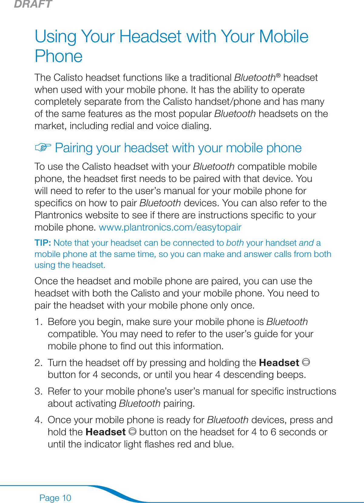 DRAFTPage 10Using Your Headset with Your Mobile PhoneThe Calisto headset functions like a traditional Bluetooth® headset when used with your mobile phone. It has the ability to operate completely separate from the Calisto handset/phone and has many of the same features as the most popular Bluetooth headsets on the market, including redial and voice dialing. Pairing your headset with your mobile phoneTo use the Calisto headset with your Bluetooth compatible mobile phone, the headset ﬁrst needs to be paired with that device. You will need to refer to the user’s manual for your mobile phone for speciﬁcs on how to pair Bluetooth devices. You can also refer to the Plantronics website to see if there are instructions speciﬁc to your mobile phone. www.plantronics.com/easytopair TIP: Note that your headset can be connected to both your handset and a mobile phone at the same time, so you can make and answer calls from both using the headset.Once the headset and mobile phone are paired, you can use the headset with both the Calisto and your mobile phone. You need to pair the headset with your mobile phone only once. Before you begin, make sure your mobile phone is Bluetooth compatible. You may need to refer to the user’s guide for your mobile phone to ﬁnd out this information.Turn the headset off by pressing and holding the Headset button for 4 seconds, or until you hear 4 descending beeps.Refer to your mobile phone’s user’s manual for speciﬁc instructions about activating Bluetooth pairing. Once your mobile phone is ready for Bluetooth devices, press and hold the Headset  button on the headset for 4 to 6 seconds or until the indicator light ﬂashes red and blue.1.2.3.4.