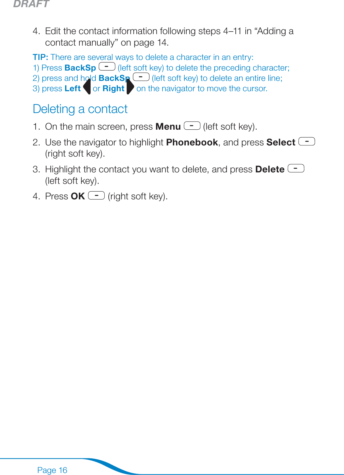 DRAFTPage 16Edit the contact information following steps 4–11 in “Adding a contact manually” on page 14. TIP: There are several ways to delete a character in an entry:  1) Press BackSp  (left soft key) to delete the preceding character;  2) press and hold BackSp  (left soft key) to delete an entire line;  3) press Left  or Right   on the navigator to move the cursor.Deleting a contactOn the main screen, press Menu  (left soft key).Use the navigator to highlight Phonebook, and press Select  (right soft key).Highlight the contact you want to delete, and press Delete  (left soft key).Press OK  (right soft key).4.1.2.3.4.