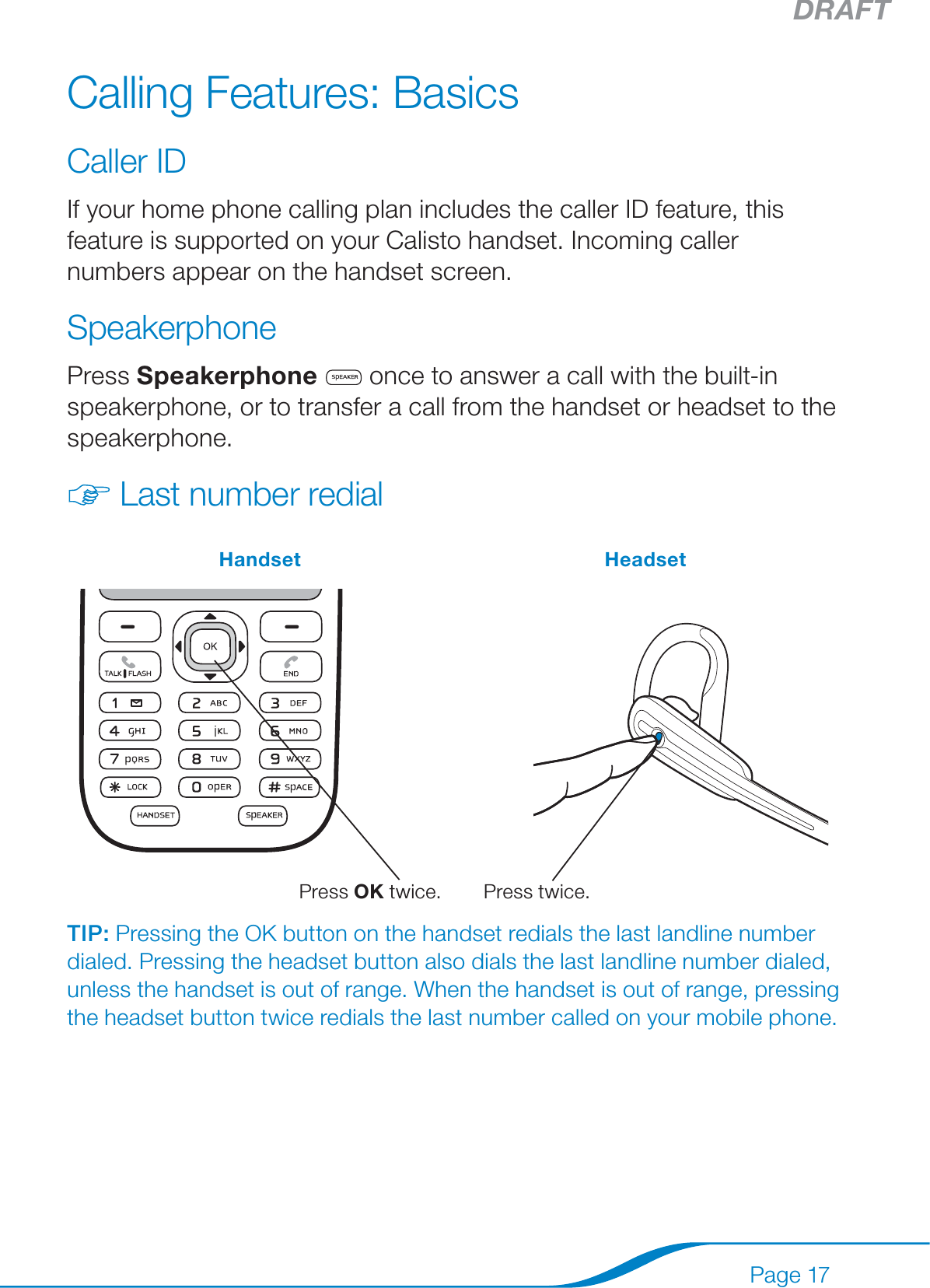 DRAFTPage 17Calling Features: BasicsCaller IDIf your home phone calling plan includes the caller ID feature, this feature is supported on your Calisto handset. Incoming caller numbers appear on the handset screen.SpeakerphonePress Speakerphone  once to answer a call with the built-in speakerphone, or to transfer a call from the handset or headset to the speakerphone.Last number redialHandset Headset  Press OK twice.    Press twice.TIP: Pressing the OK button on the handset redials the last landline number dialed. Pressing the headset button also dials the last landline number dialed, unless the handset is out of range. When the handset is out of range, pressing the headset button twice redials the last number called on your mobile phone.