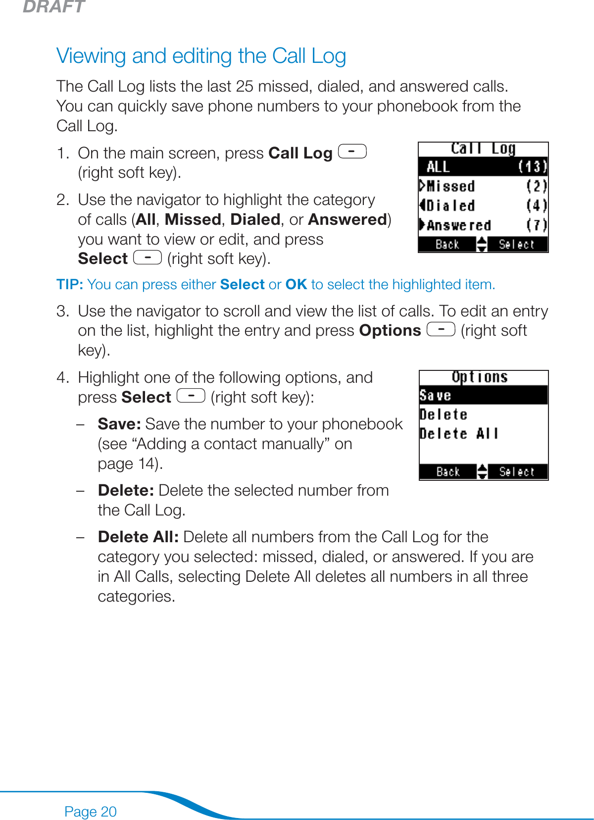 DRAFTPage 20Viewing and editing the Call LogThe Call Log lists the last 25 missed, dialed, and answered calls.  You can quickly save phone numbers to your phonebook from the Call Log.On the main screen, press Call Log     (right soft key).Use the navigator to highlight the category of calls (All, Missed, Dialed, or Answered) you want to view or edit, and press  Select  (right soft key). TIP: You can press either Select or OK to select the highlighted item.Use the navigator to scroll and view the list of calls. To edit an entry on the list, highlight the entry and press Options  (right soft key).Highlight one of the following options, and  press Select  (right soft key): Save: Save the number to your phonebook (see “Adding a contact manually” on  page 14).Delete: Delete the selected number from the Call Log.Delete All: Delete all numbers from the Call Log for the category you selected: missed, dialed, or answered. If you are in All Calls, selecting Delete All deletes all numbers in all three categories.1.2.3.4.–––