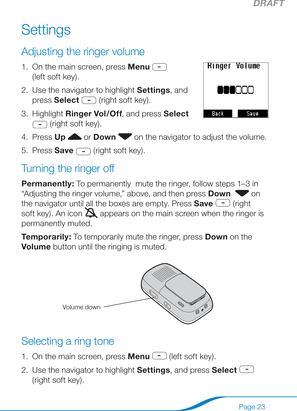 DRAFTPage 23SettingsAdjusting the ringer volumeOn the main screen, press Menu     (left soft key). Use the navigator to highlight Settings, and press Select  (right soft key).Highlight Ringer Vol/Off, and press Select   (right soft key).Press Up   or Down  on the navigator to adjust the volume.Press Save  (right soft key).Turning the ringer offPermanently: To permanently  mute the ringer, follow steps 1–3 in “Adjusting the ringer volume,” above, and then press Down    on the navigator until all the boxes are empty. Press Save  (right soft key). An icon   appears on the main screen when the ringer is permanently muted.Temporarily: To temporarily mute the ringer, press Down on the Volume button until the ringing is muted.Selecting a ring toneOn the main screen, press Menu  (left soft key).Use the navigator to highlight Settings, and press Select  (right soft key). 1.2.3.4.5.1.2.Volume down