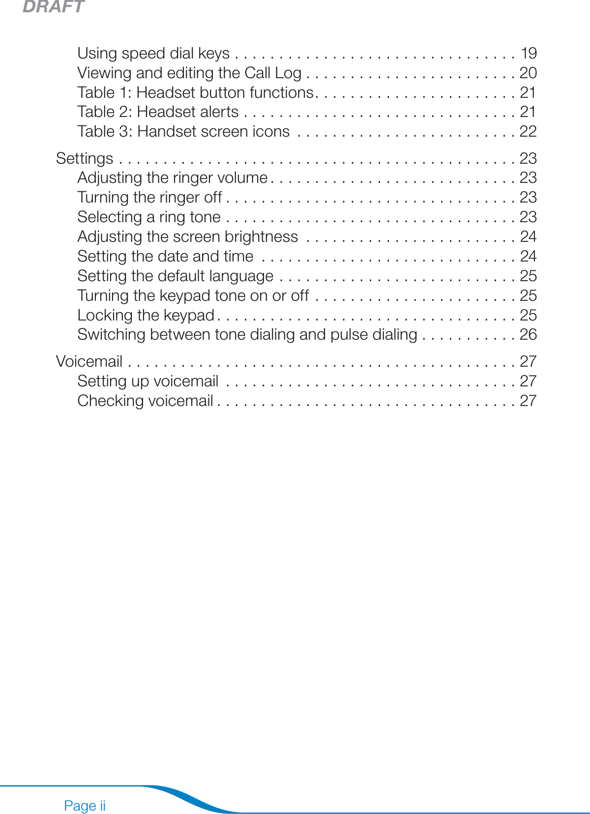 DRAFTPage iiUsing speed dial keys ................................19Viewing and editing the Call Log ........................20Table 1: Headset button functions .......................21Table 2: Headset alerts ...............................21Table 3: Handset screen icons .........................22Settings .............................................23Adjusting the ringer volume ............................23Turning the ringer off .................................23Selecting a ring tone .................................23Adjusting the screen brightness ........................24Setting the date and time .............................24Setting the default language ...........................25Turning the keypad tone on or off .......................25Locking the keypad ..................................25Switching between tone dialing and pulse dialing ...........26Voicemail ............................................27Setting up voicemail .................................27Checking voicemail ..................................27Transferring Contacts from Your Computer ..................28System requirements  ................................28Installing the software ................................28Using the Outlook® Phonebook Utility ....................29Phonebook storage ..................................31Creating an Outlook contact ...........................31Editing an Outlook contact ............................32Deleting an Outlook contact ...........................33Restoring your phonebook ............................33Customizing the Outlook Phonebook Utility ...............33Viewing your updated contacts on your handset ............33Answering Calls from Your Computer’s VoIP Program ..........34System requirements  ................................34Installing the software ................................34Using the PerSonoCall VoIP Utility .......................34PerSonoCall system tray icons .........................35