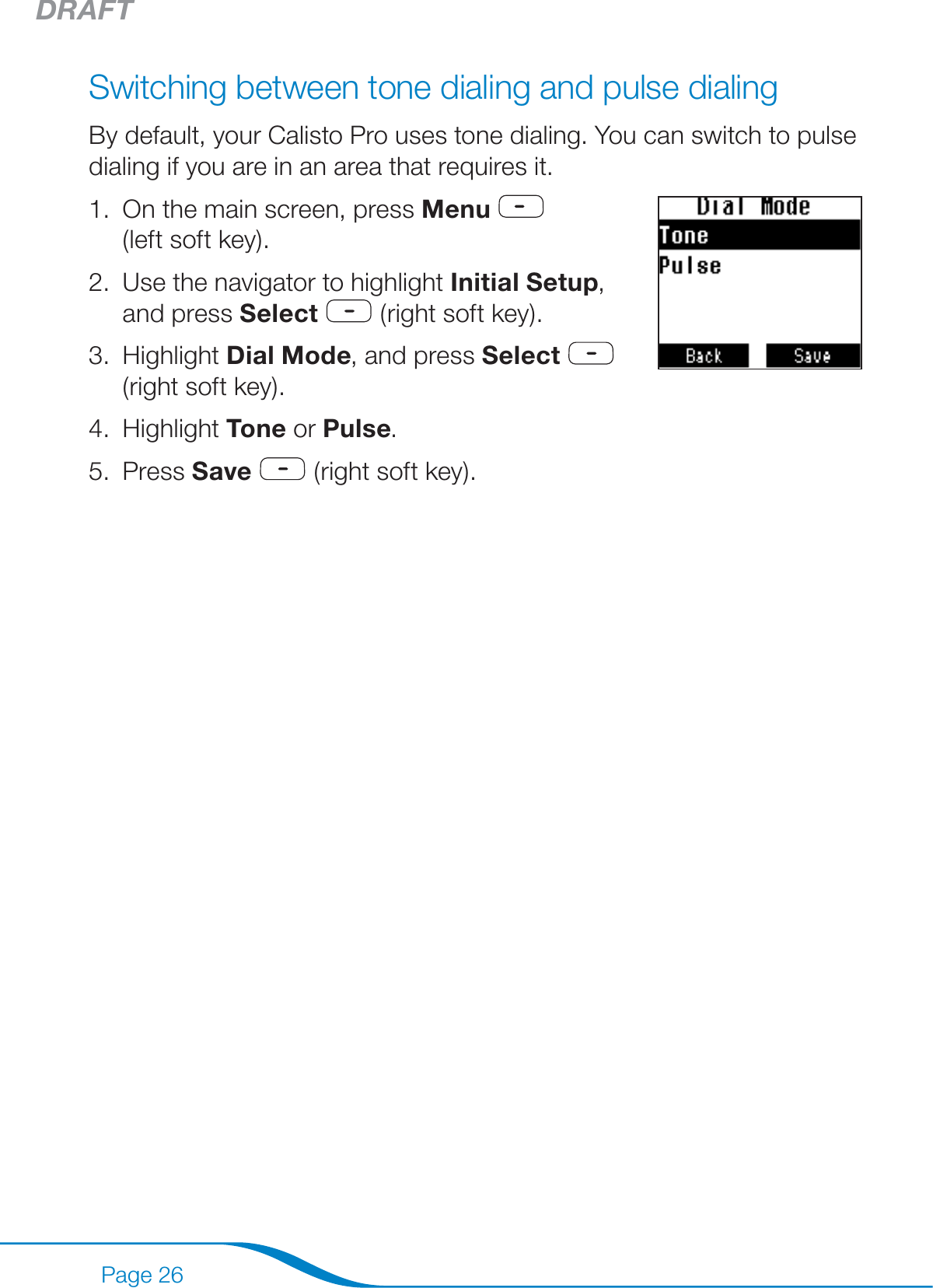 DRAFTPage 26Switching between tone dialing and pulse dialingBy default, your Calisto Pro uses tone dialing. You can switch to pulse dialing if you are in an area that requires it.On the main screen, press Menu     (left soft key).Use the navigator to highlight Initial Setup, and press Select  (right soft key). Highlight Dial Mode, and press Select   (right soft key).Highlight Tone or Pulse.Press Save  (right soft key).1.2.3.4.5.