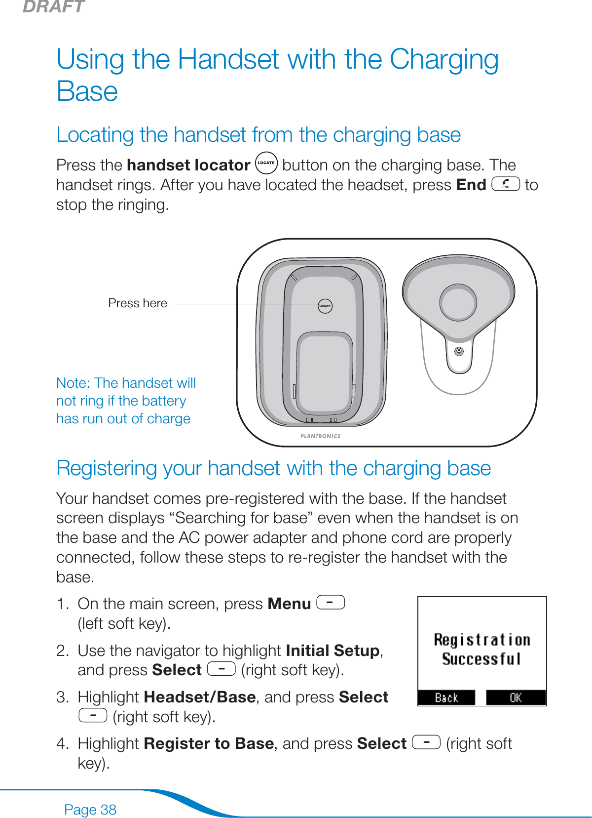 DRAFTPage 38Using the Handset with the Charging BaseLocating the handset from the charging basePress the handset locator   button on the charging base. The handset rings. After you have located the headset, press End  to stop the ringing.Registering your handset with the charging baseYour handset comes pre-registered with the base. If the handset screen displays “Searching for base” even when the handset is on the base and the AC power adapter and phone cord are properly connected, follow these steps to re-register the handset with the base.On the main screen, press Menu    (left soft key). Use the navigator to highlight Initial Setup, and press Select  (right soft key).Highlight Headset/Base, and press Select   (right soft key).Highlight Register to Base, and press Select  (right soft key).1.2.3.4.Note: The handset will not ring if the battery has run out of chargePress here