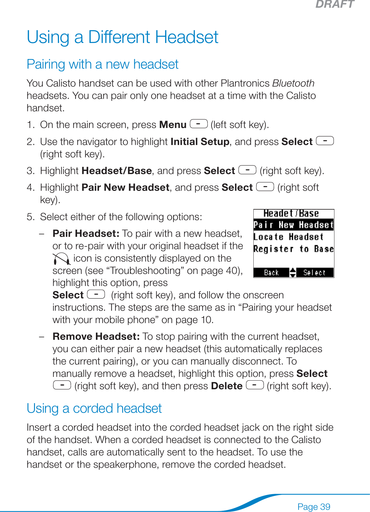 DRAFTPage 39Using a Different HeadsetPairing with a new headsetYou Calisto handset can be used with other Plantronics Bluetooth headsets. You can pair only one headset at a time with the Calisto handset.On the main screen, press Menu  (left soft key).Use the navigator to highlight Initial Setup, and press Select  (right soft key).Highlight Headset/Base, and press Select  (right soft key).Highlight Pair New Headset, and press Select  (right soft key). Select either of the following options:Pair Headset: To pair with a new headset, or to re-pair with your original headset if the  icon is consistently displayed on the screen (see “Troubleshooting” on page 40), highlight this option, press  Select   (right soft key), and follow the onscreen instructions. The steps are the same as in “Pairing your headset with your mobile phone” on page 10.Remove Headset: To stop pairing with the current headset, you can either pair a new headset (this automatically replaces the current pairing), or you can manually disconnect. To manually remove a headset, highlight this option, press Select  (right soft key), and then press Delete  (right soft key).Using a corded headsetInsert a corded headset into the corded headset jack on the right side of the handset. When a corded headset is connected to the Calisto handset, calls are automatically sent to the headset. To use the handset or the speakerphone, remove the corded headset.1.2.3.4.5.––