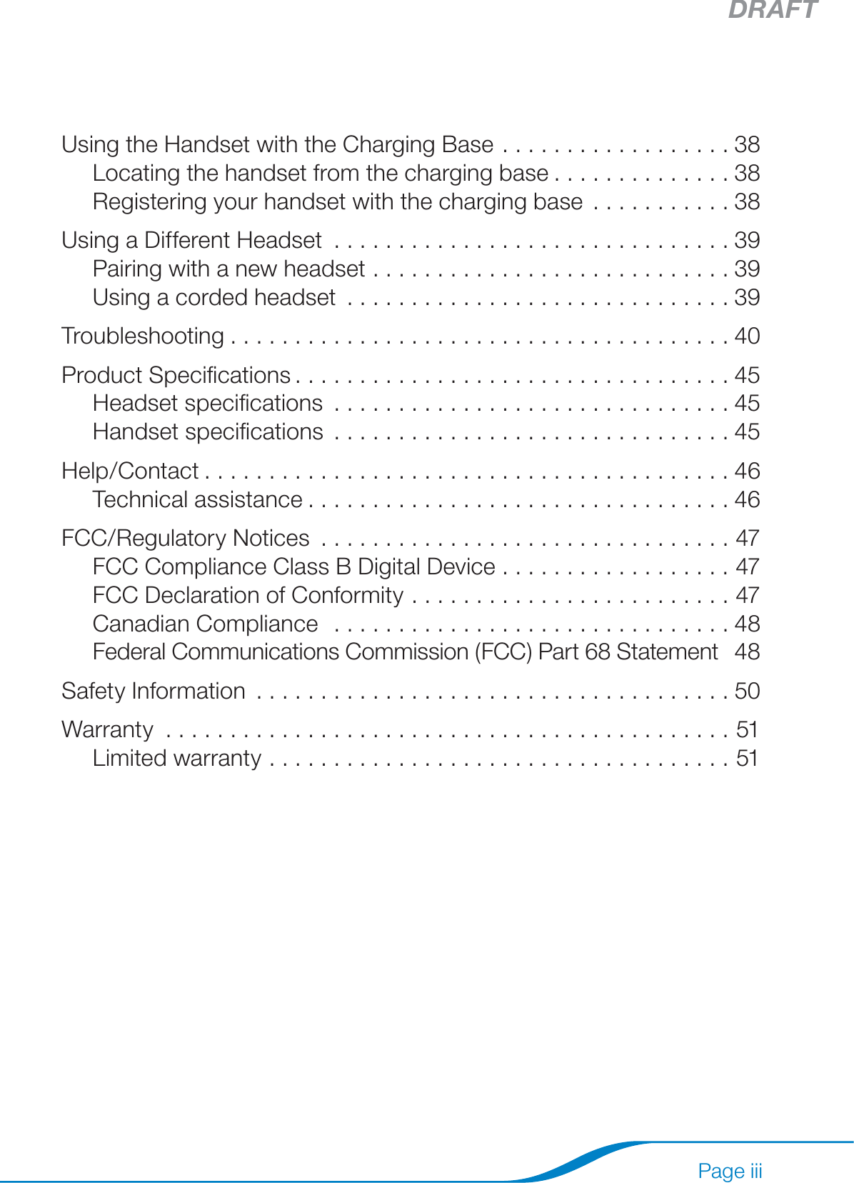 DRAFTPage iiiSetting basic options .................................36Viewing the current status screen .......................37Using the Handset with the Charging Base ..................38Locating the handset from the charging base ..............38Registering your handset with the charging base ...........38Using a Different Headset ...............................39Pairing with a new headset ............................39Using a corded headset ..............................39Troubleshooting .......................................40Product Speciﬁcations ..................................45Headset speciﬁcations ...............................45Handset speciﬁcations ...............................45Help/Contact .........................................46Technical assistance .................................46FCC/Regulatory Notices  ................................47FCC Compliance Class B Digital Device  ..................47FCC Declaration of Conformity  .........................47Canadian Compliance   ...............................48Federal Communications Commission (FCC) Part 68 Statement   48Safety Information .....................................50Warranty ............................................51Limited warranty ....................................51