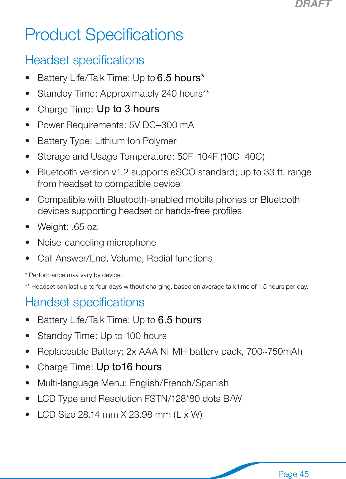 DRAFTPage 45Product SpeciﬁcationsHeadset speciﬁcationsBattery Life/Talk Time: Up to 8 hours*Standby Time: Approximately 240 hours**Charge Time: 2 hoursPower Requirements: 5V DC–300 mABattery Type: Lithium Ion PolymerStorage and Usage Temperature: 50F–104F (10C–40C)Bluetooth version v1.2 supports eSCO standard; up to 33 ft. range from headset to compatible deviceCompatible with Bluetooth-enabled mobile phones or Bluetooth devices supporting headset or hands-free proﬁlesWeight: .65 oz.Noise-canceling microphoneCall Answer/End, Volume, Redial functions* Performance may vary by device.** Headset can last up to four days without charging, based on average talk time of 1.5 hours per day.Handset speciﬁcationsBattery Life/Talk Time: Up to 8 hoursStandby Time: Up to 100 hoursReplaceable Battery: 2x AAA Ni-MH battery pack, 700~750mAhCharge Time: Typical 16 hoursMulti-language Menu: English/French/SpanishLCD Type and Resolution FSTN/128*80 dots B/WLCD Size 28.14 mm X 23.98 mm (L x W)••••••••••••••••••Up to16 hours6.5 hours*6.5 hoursUp to 3 hours