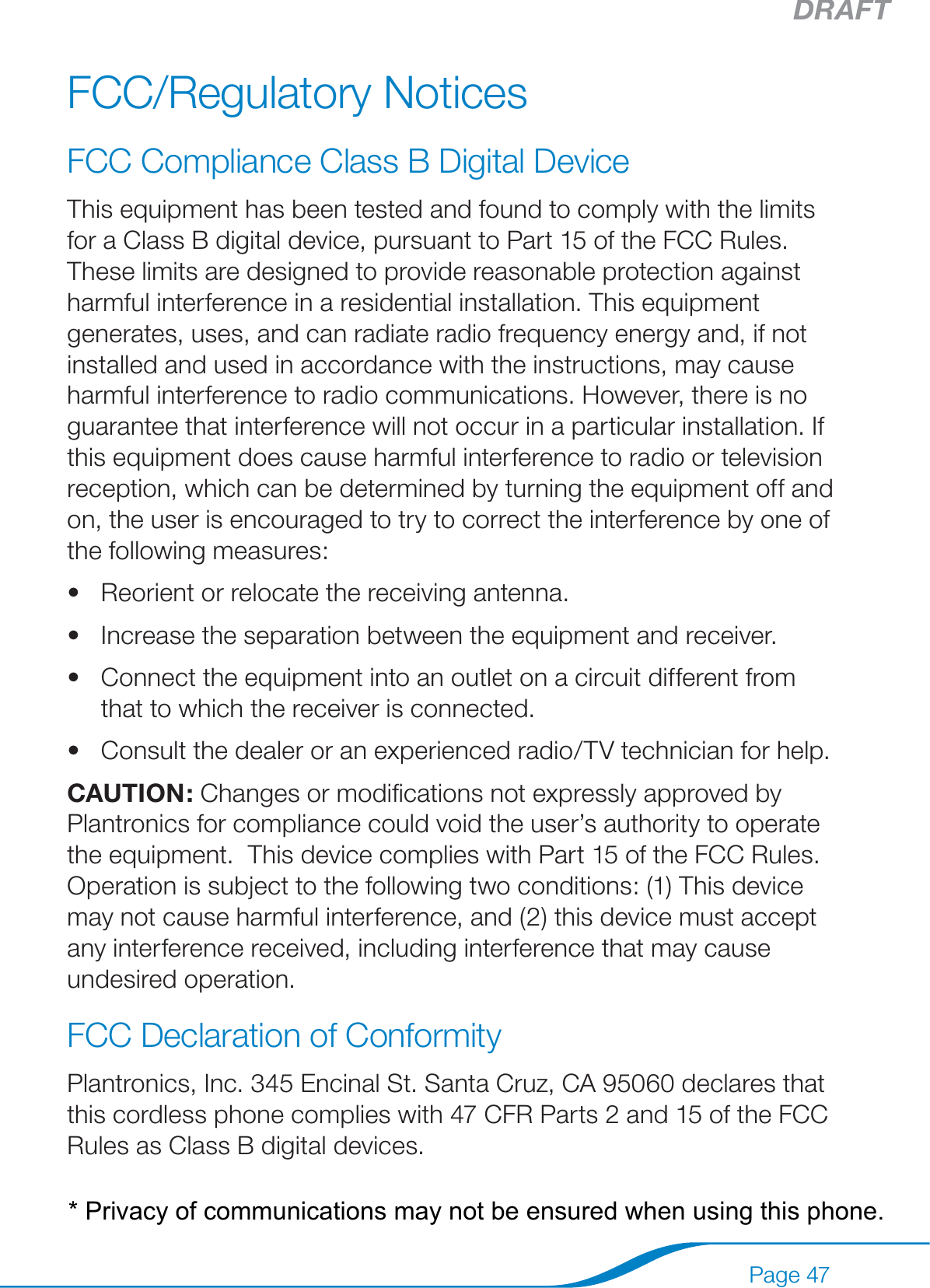 DRAFTPage 47FCC/Regulatory NoticesFCC Compliance Class B Digital Device This equipment has been tested and found to comply with the limits for a Class B digital device, pursuant to Part 15 of the FCC Rules. These limits are designed to provide reasonable protection against harmful interference in a residential installation. This equipment generates, uses, and can radiate radio frequency energy and, if not installed and used in accordance with the instructions, may cause harmful interference to radio communications. However, there is no guarantee that interference will not occur in a particular installation. If this equipment does cause harmful interference to radio or television reception, which can be determined by turning the equipment off and on, the user is encouraged to try to correct the interference by one of the following measures: Reorient or relocate the receiving antenna. Increase the separation between the equipment and receiver. Connect the equipment into an outlet on a circuit different from that to which the receiver is connected. Consult the dealer or an experienced radio/TV technician for help.  CAUTION: Changes or modiﬁcations not expressly approved by Plantronics for compliance could void the user’s authority to operate the equipment.  This device complies with Part 15 of the FCC Rules. Operation is subject to the following two conditions: (1) This device may not cause harmful interference, and (2) this device must accept any interference received, including interference that may cause undesired operation.  FCC Declaration of Conformity Plantronics, Inc. 345 Encinal St. Santa Cruz, CA 95060 declares that this cordless phone complies with 47 CFR Parts 2 and 15 of the FCC Rules as Class B digital devices.  ••••* Privacy of communications may not be ensured when using this phone.