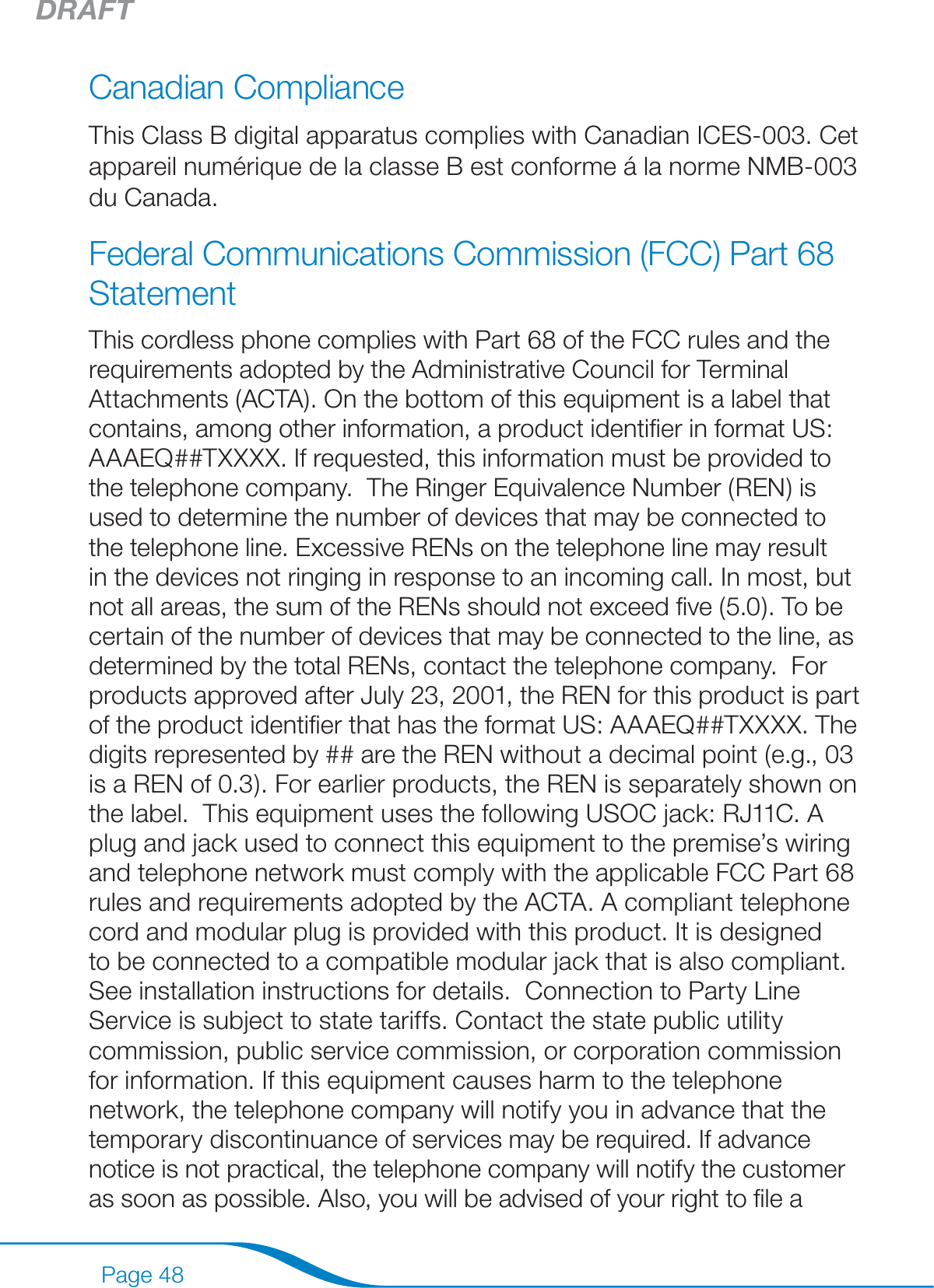 DRAFTPage 48Canadian Compliance This Class B digital apparatus complies with Canadian ICES-003. Cet appareil numérique de la classe B est conforme á la norme NMB-003 du Canada.  Federal Communications Commission (FCC) Part 68 Statement This cordless phone complies with Part 68 of the FCC rules and the requirements adopted by the Administrative Council for Terminal Attachments (ACTA). On the bottom of this equipment is a label that contains, among other information, a product identiﬁer in format US: AAAEQ##TXXXX. If requested, this information must be provided to the telephone company.  The Ringer Equivalence Number (REN) is used to determine the number of devices that may be connected to the telephone line. Excessive RENs on the telephone line may result in the devices not ringing in response to an incoming call. In most, but not all areas, the sum of the RENs should not exceed ﬁve (5.0). To be certain of the number of devices that may be connected to the line, as determined by the total RENs, contact the telephone company.  For products approved after July 23, 2001, the REN for this product is part of the product identiﬁer that has the format US: AAAEQ##TXXXX. The digits represented by ## are the REN without a decimal point (e.g., 03 is a REN of 0.3). For earlier products, the REN is separately shown on the label.  This equipment uses the following USOC jack: RJ11C. A plug and jack used to connect this equipment to the premise’s wiring and telephone network must comply with the applicable FCC Part 68 rules and requirements adopted by the ACTA. A compliant telephone cord and modular plug is provided with this product. It is designed to be connected to a compatible modular jack that is also compliant. See installation instructions for details.  Connection to Party Line Service is subject to state tariffs. Contact the state public utility commission, public service commission, or corporation commission for information. If this equipment causes harm to the telephone network, the telephone company will notify you in advance that the temporary discontinuance of services may be required. If advance notice is not practical, the telephone company will notify the customer as soon as possible. Also, you will be advised of your right to ﬁle a 