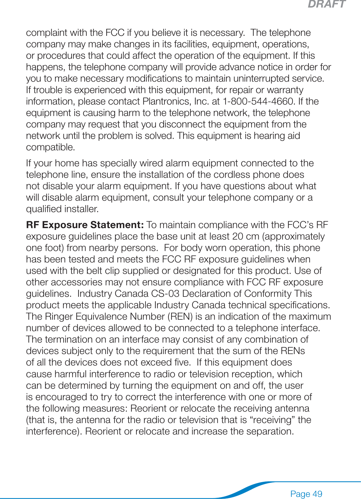 DRAFTPage 49complaint with the FCC if you believe it is necessary.  The telephone company may make changes in its facilities, equipment, operations, or procedures that could affect the operation of the equipment. If this happens, the telephone company will provide advance notice in order for you to make necessary modiﬁcations to maintain uninterrupted service. If trouble is experienced with this equipment, for repair or warranty information, please contact Plantronics, Inc. at 1-800-544-4660. If the equipment is causing harm to the telephone network, the telephone company may request that you disconnect the equipment from the network until the problem is solved. This equipment is hearing aid compatible.If your home has specially wired alarm equipment connected to the telephone line, ensure the installation of the cordless phone does not disable your alarm equipment. If you have questions about what will disable alarm equipment, consult your telephone company or a qualiﬁed installer.  RF Exposure Statement: To maintain compliance with the FCC’s RF exposure guidelines place the base unit at least 20 cm (approximately one foot) from nearby persons.  For body worn operation, this phone has been tested and meets the FCC RF exposure guidelines when used with the belt clip supplied or designated for this product. Use of other accessories may not ensure compliance with FCC RF exposure guidelines.  Industry Canada CS-03 Declaration of Conformity This product meets the applicable Industry Canada technical speciﬁcations. The Ringer Equivalence Number (REN) is an indication of the maximum number of devices allowed to be connected to a telephone interface. The termination on an interface may consist of any combination of devices subject only to the requirement that the sum of the RENs of all the devices does not exceed ﬁve.  If this equipment does cause harmful interference to radio or television reception, which can be determined by turning the equipment on and off, the user is encouraged to try to correct the interference with one or more of the following measures: Reorient or relocate the receiving antenna (that is, the antenna for the radio or television that is “receiving” the interference). Reorient or relocate and increase the separation.