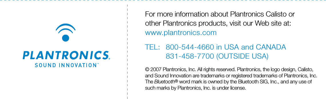 For more information about Plantronics Calisto orother Plantronics products, visit our Web site at:www.plantronics.comTEL: 800-544-4660 in USA and CANADA831-458-7700 (OUTSIDE USA)© 2007 Plantronics, Inc. All rights reserved. Plantronics, the logo design, Calisto,and Sound Innovation are trademarks or registered trademarks of Plantronics, Inc.The Bluetooth® word mark is owned by the Bluetooth SIG, Inc., and any use ofsuch marks by Plantronics, Inc. is under license.