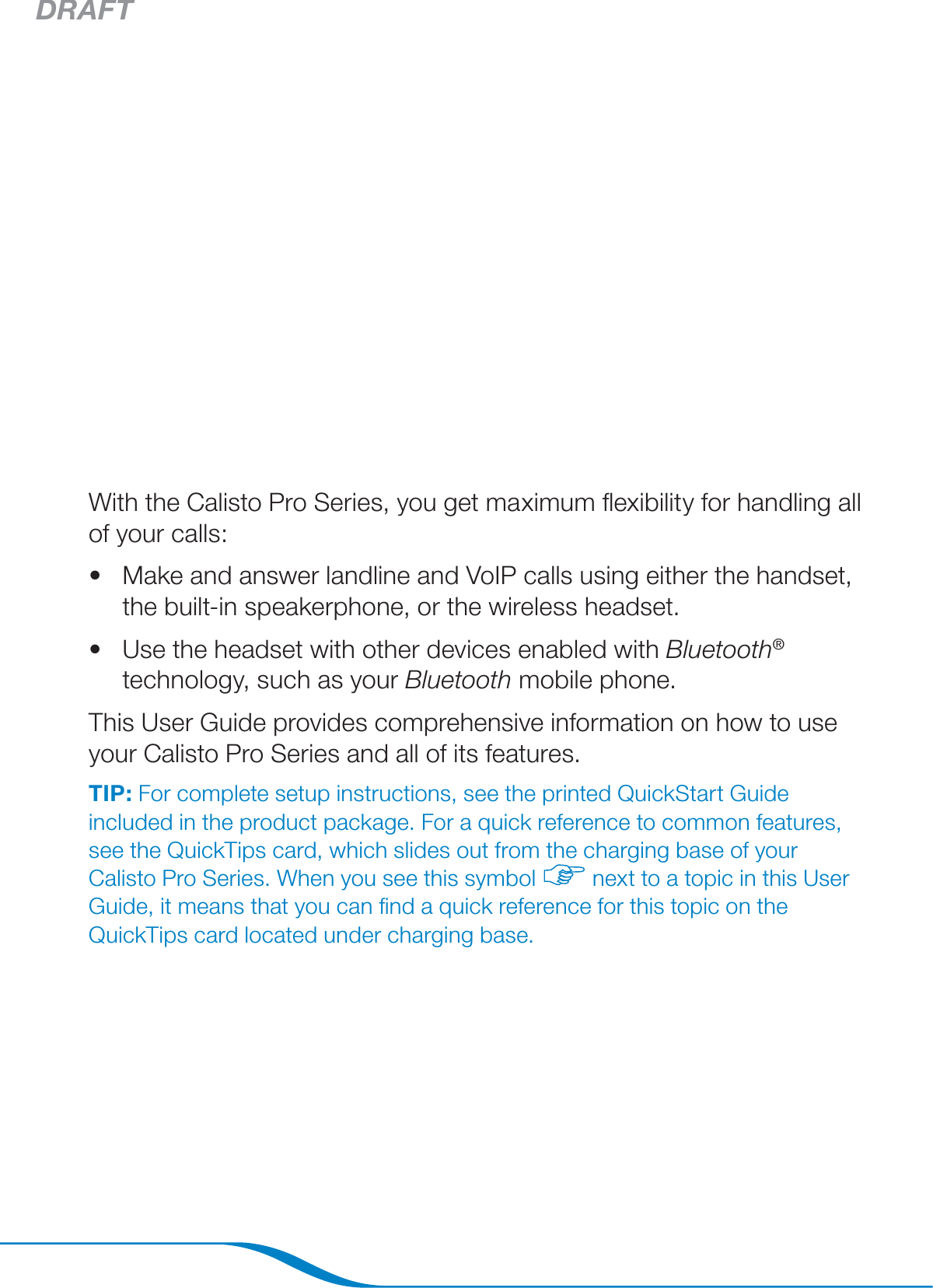 DRAFTPage 2With the Calisto Pro Series, you get maximum ﬂexibility for handling all of your calls:Make and answer landline and VoIP calls using either the handset, the built-in speakerphone, or the wireless headset.Use the headset with other devices enabled with Bluetooth® technology, such as your Bluetooth mobile phone.This User Guide provides comprehensive information on how to use your Calisto Pro Series and all of its features.TIP: For complete setup instructions, see the printed QuickStart Guide included in the product package. For a quick reference to common features, see the QuickTips card, which slides out from the charging base of your Calisto Pro Series. When you see this symbol   next to a topic in this User Guide, it means that you can ﬁnd a quick reference for this topic on the QuickTips card located under charging base.••