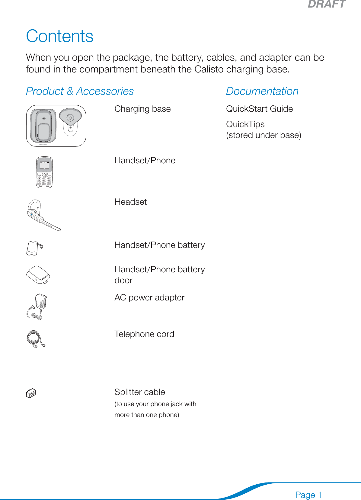 DRAFTPage 1ContentsWhen you open the package, the battery, cables, and adapter can be found in the compartment beneath the Calisto charging base.Product &amp; Accessories DocumentationCharging base QuickStart GuideQuickTips  (stored under base) Handset/PhoneHeadsetHandset/Phone batteryHandset/Phone battery doorAC power adapterTelephone cordUSB cableSplitter cable  (to use your phone jack with  more than one phone)Software CD