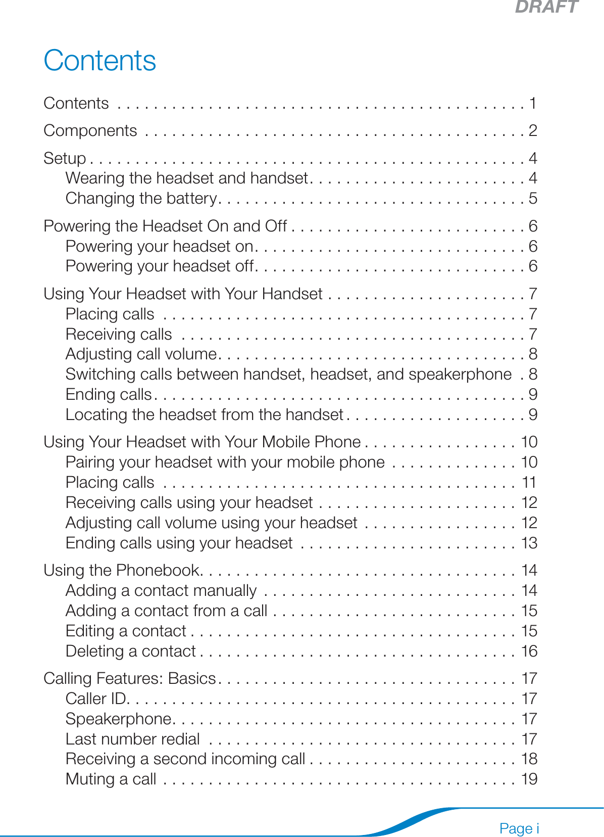 DRAFTPage iContentsContents .............................................1Components ..........................................2Setup ................................................4Wearing the headset and handset ........................4Changing the battery ..................................5Powering the Headset On and Off ..........................6Powering your headset on ..............................6Powering your headset off ..............................6Using Your Headset with Your Handset ......................7Placing calls ........................................7Receiving calls ......................................7Adjusting call volume ..................................8Switching calls between handset, headset, and speakerphone  . 8Ending calls .........................................9Locating the headset from the handset ....................9Using Your Headset with Your Mobile Phone .................10Pairing your headset with your mobile phone ..............10Placing calls .......................................11Receiving calls using your headset  ......................12Adjusting call volume using your headset .................12Ending calls using your headset ........................13Using the Phonebook ...................................14Adding a contact manually  ............................14Adding a contact from a call ...........................15Editing a contact ....................................15Deleting a contact ...................................16Calling Features: Basics .................................17Caller ID. . . . . . . . . . . . . . . . . . . . . . . . . . . . . . . . . . . . . . . . . . . 17Speakerphone ......................................17Last number redial ..................................17Receiving a second incoming call .......................18Muting a call .......................................19