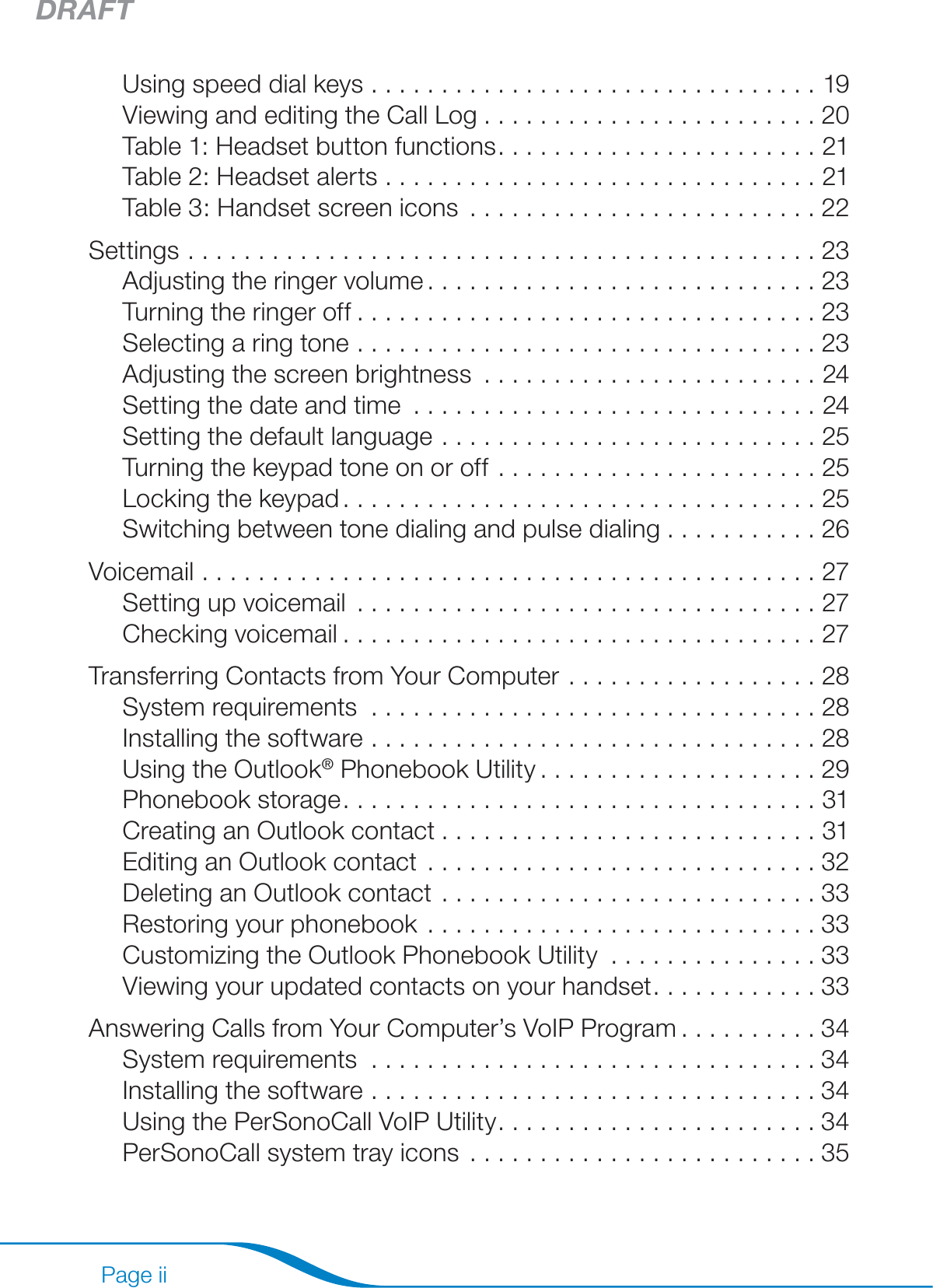 DRAFTPage iiUsing speed dial keys ................................19Viewing and editing the Call Log ........................20Table 1: Headset button functions .......................21Table 2: Headset alerts ...............................21Table 3: Handset screen icons .........................22Settings .............................................23Adjusting the ringer volume ............................23Turning the ringer off .................................23Selecting a ring tone .................................23Adjusting the screen brightness ........................24Setting the date and time .............................24Setting the default language ...........................25Turning the keypad tone on or off .......................25Locking the keypad ..................................25Switching between tone dialing and pulse dialing ...........26Voicemail ............................................27Setting up voicemail .................................27Checking voicemail ..................................27Transferring Contacts from Your Computer ..................28System requirements  ................................28Installing the software ................................28Using the Outlook® Phonebook Utility ....................29Phonebook storage ..................................31Creating an Outlook contact ...........................31Editing an Outlook contact ............................32Deleting an Outlook contact ...........................33Restoring your phonebook ............................33Customizing the Outlook Phonebook Utility ...............33Viewing your updated contacts on your handset ............33Answering Calls from Your Computer’s VoIP Program ..........34System requirements  ................................34Installing the software ................................34Using the PerSonoCall VoIP Utility .......................34PerSonoCall system tray icons .........................35