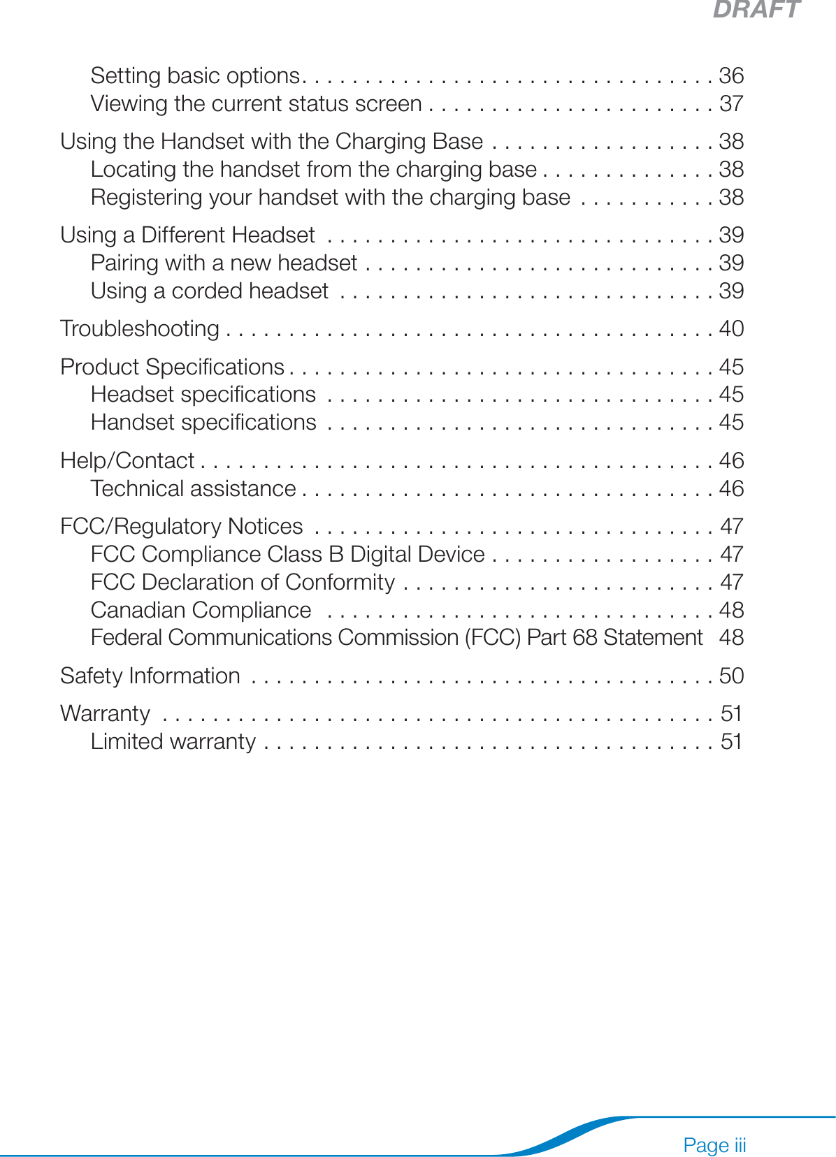 DRAFTPage iiiSetting basic options .................................36Viewing the current status screen .......................37Using the Handset with the Charging Base ..................38Locating the handset from the charging base ..............38Registering your handset with the charging base ...........38Using a Different Headset ...............................39Pairing with a new headset ............................39Using a corded headset ..............................39Troubleshooting .......................................40Product Speciﬁcations ..................................45Headset speciﬁcations ...............................45Handset speciﬁcations ...............................45Help/Contact .........................................46Technical assistance .................................46FCC/Regulatory Notices  ................................47FCC Compliance Class B Digital Device  ..................47FCC Declaration of Conformity  .........................47Canadian Compliance   ...............................48Federal Communications Commission (FCC) Part 68 Statement   48Safety Information .....................................50Warranty ............................................51Limited warranty ....................................51