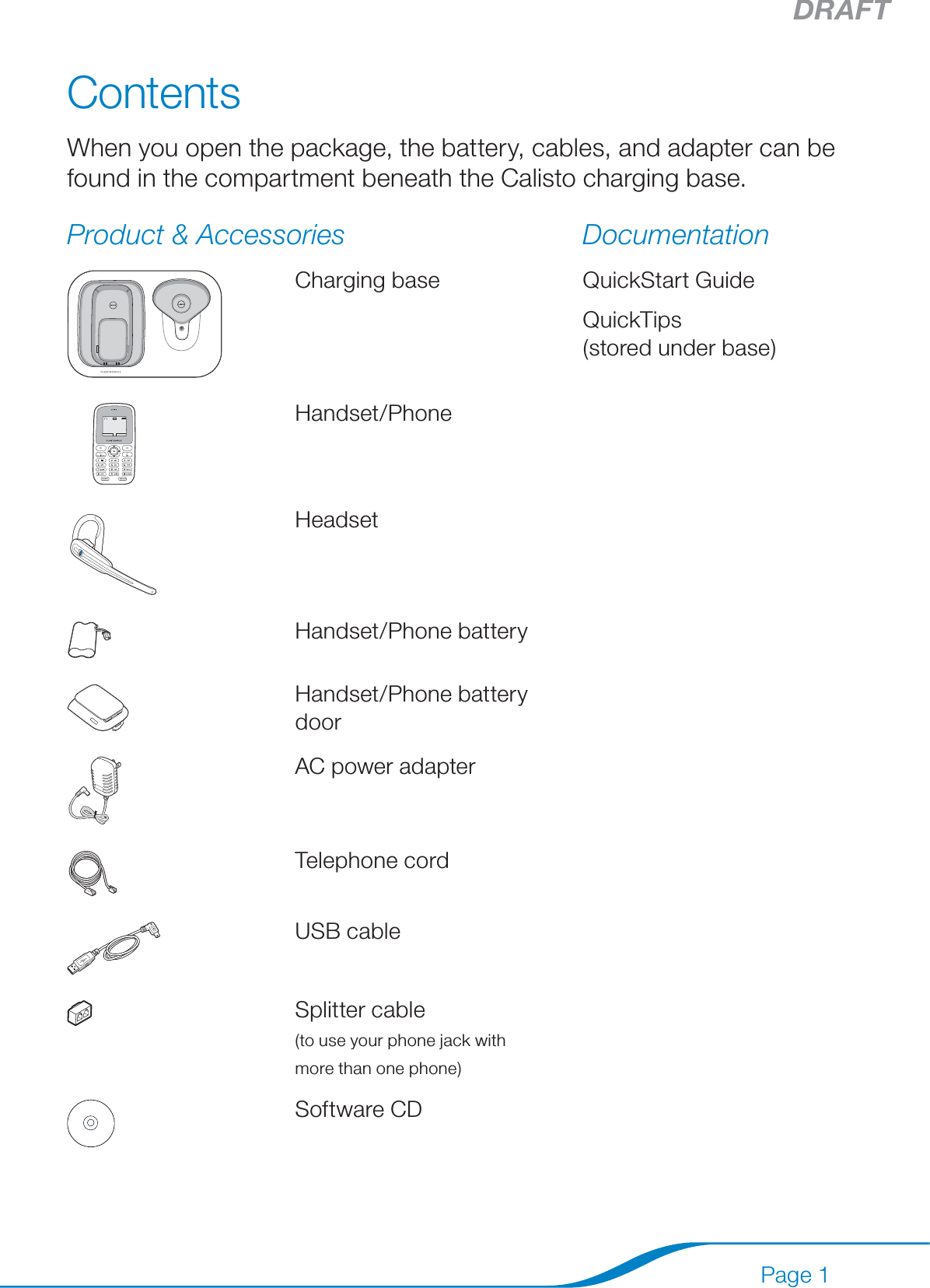 DRAFTPage 1ContentsWhen you open the package, the battery, cables, and adapter can be found in the compartment beneath the Calisto charging base.Product &amp; Accessories DocumentationCharging base QuickStart GuideQuickTips  (stored under base) Handset/PhoneHeadsetHandset/Phone batteryHandset/Phone battery doorAC power adapterTelephone cordUSB cableSplitter cable  (to use your phone jack with  more than one phone)Software CD