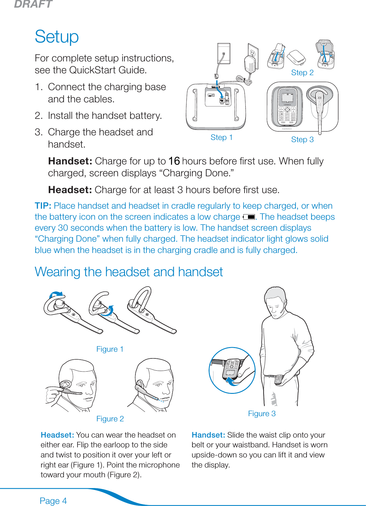 DRAFTPage 4SetupFor complete setup instructions, see the QuickStart Guide.Connect the charging base and the cables.Install the handset battery.Charge the headset and handset.Handset: Charge for up to 15 hours before ﬁrst use. When fully charged, screen displays “Charging Done.”Headset: Charge for at least 3 hours before ﬁrst use. TIP: Place handset and headset in cradle regularly to keep charged, or when the battery icon on the screen indicates a low charge  . The headset beeps every 30 seconds when the battery is low. The handset screen displays “Charging Done” when fully charged. The headset indicator light glows solid blue when the headset is in the charging cradle and is fully charged.Wearing the headset and handsetFigure 1             Figure 2  Figure 3Headset: You can wear the headset on either ear. Flip the earloop to the side and twist to position it over your left or right ear (Figure 1). Point the microphone toward your mouth (Figure 2).Handset: Slide the waist clip onto your belt or your waistband. Handset is worn upside-down so you can lift it and view the display.1.2.3. Step 1Step 2Step 316