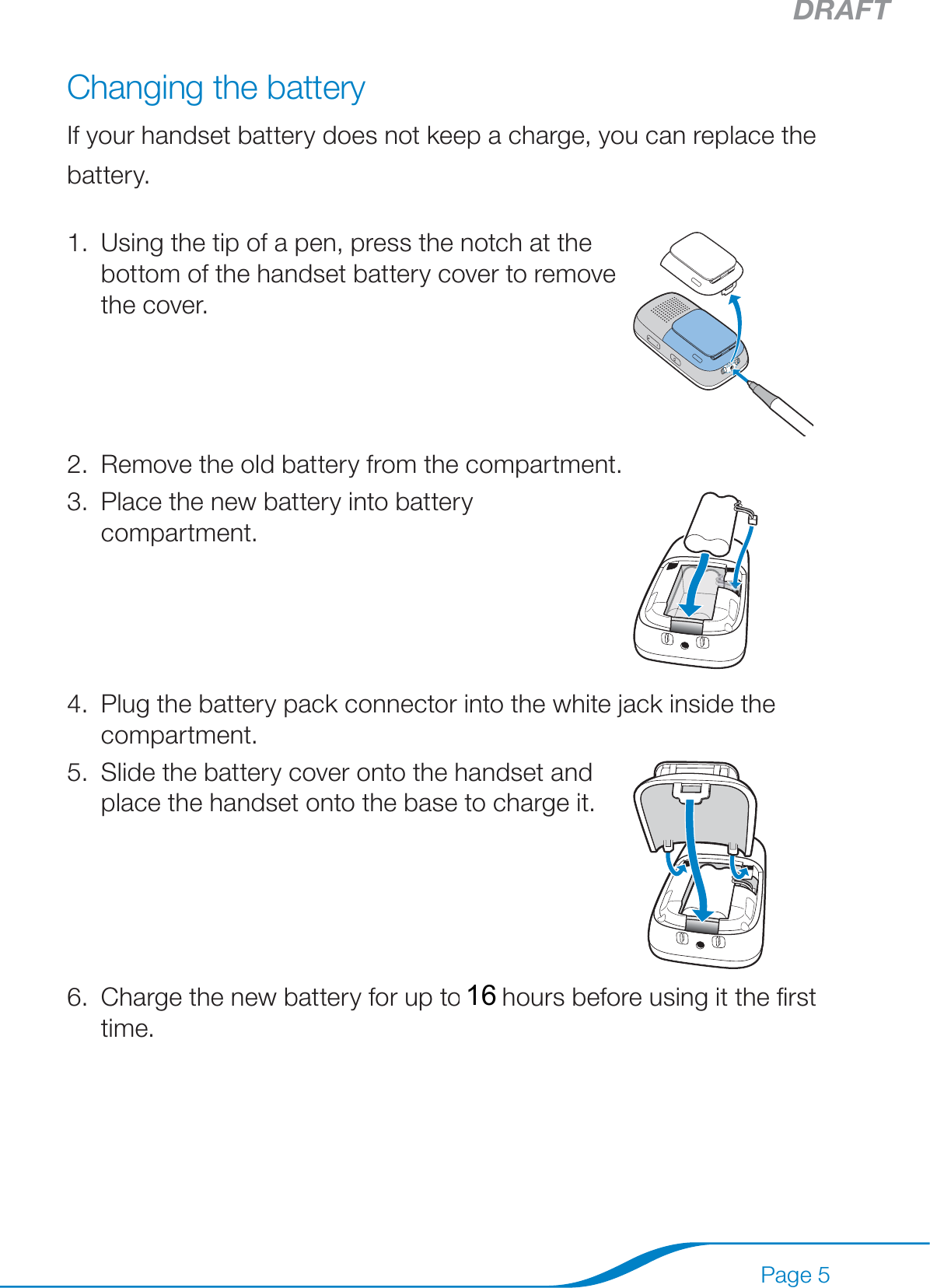 DRAFTPage 5Changing the batteryIf your handset battery does not keep a charge, you can replace the battery.Using the tip of a pen, press the notch at the bottom of the handset battery cover to remove the cover.1.Remove the old battery from the compartment.2.Place the new battery into battery compartment.3.Plug the battery pack connector into the white jack inside the compartment.4.Slide the battery cover onto the handset and place the handset onto the base to charge it.5.Charge the new battery for up to 15 hours before using it the ﬁrst time.6. 16