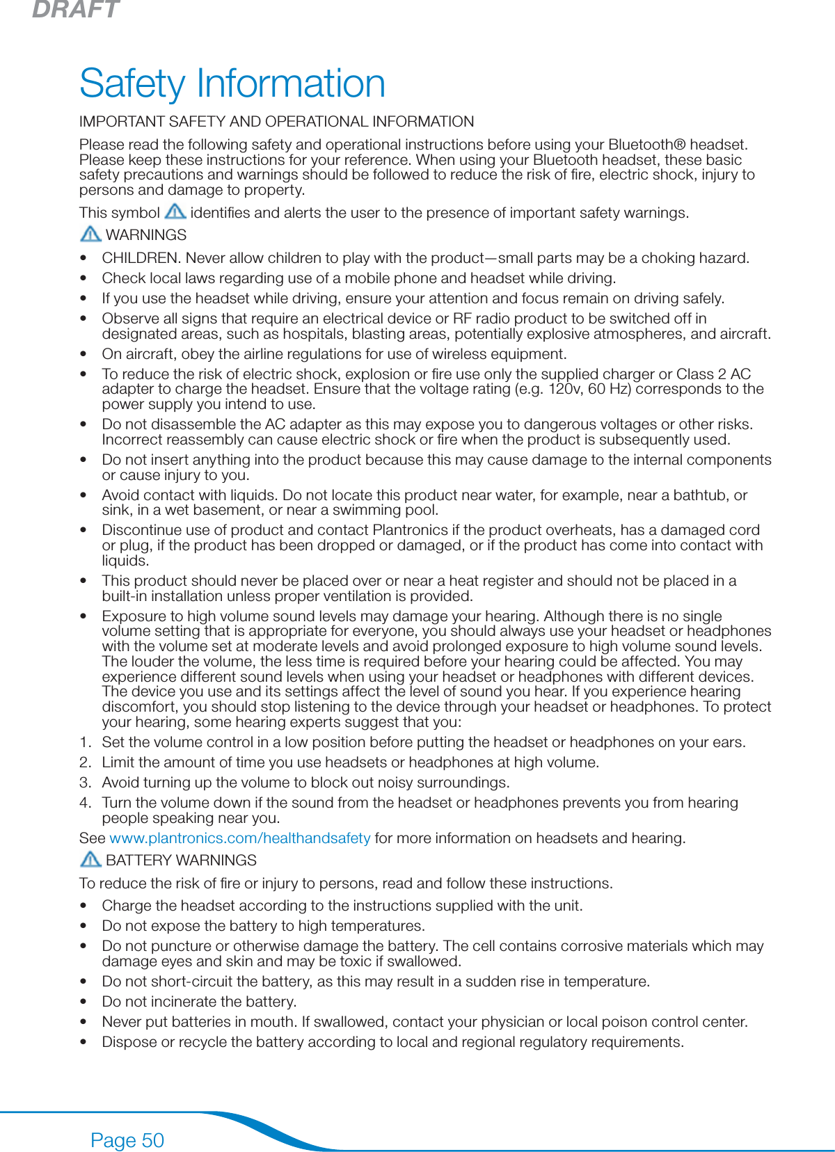 DRAFTPage 50Safety InformationIMPORTANT SAFETY AND OPERATIONAL INFORMATIONPlease read the following safety and operational instructions before using your Bluetooth® headset. Please keep these instructions for your reference. When using your Bluetooth headset, these basic safety precautions and warnings should be followed to reduce the risk of ﬁre, electric shock, injury to persons and damage to property.This symbol   identiﬁes and alerts the user to the presence of important safety warnings. WARNINGSCHILDREN. Never allow children to play with the product—small parts may be a choking hazard.Check local laws regarding use of a mobile phone and headset while driving.If you use the headset while driving, ensure your attention and focus remain on driving safely.Observe all signs that require an electrical device or RF radio product to be switched off in designated areas, such as hospitals, blasting areas, potentially explosive atmospheres, and aircraft.On aircraft, obey the airline regulations for use of wireless equipment.To reduce the risk of electric shock, explosion or ﬁre use only the supplied charger or Class 2 AC adapter to charge the headset. Ensure that the voltage rating (e.g. 120v, 60 Hz) corresponds to the power supply you intend to use.Do not disassemble the AC adapter as this may expose you to dangerous voltages or other risks. Incorrect reassembly can cause electric shock or ﬁre when the product is subsequently used.Do not insert anything into the product because this may cause damage to the internal components or cause injury to you.Avoid contact with liquids. Do not locate this product near water, for example, near a bathtub, or sink, in a wet basement, or near a swimming pool.Discontinue use of product and contact Plantronics if the product overheats, has a damaged cord or plug, if the product has been dropped or damaged, or if the product has come into contact with liquids.This product should never be placed over or near a heat register and should not be placed in a built-in installation unless proper ventilation is provided.Exposure to high volume sound levels may damage your hearing. Although there is no single volume setting that is appropriate for everyone, you should always use your headset or headphones with the volume set at moderate levels and avoid prolonged exposure to high volume sound levels. The louder the volume, the less time is required before your hearing could be affected. You may experience different sound levels when using your headset or headphones with different devices. The device you use and its settings affect the level of sound you hear. If you experience hearing discomfort, you should stop listening to the device through your headset or headphones. To protect your hearing, some hearing experts suggest that you:Set the volume control in a low position before putting the headset or headphones on your ears.Limit the amount of time you use headsets or headphones at high volume.Avoid turning up the volume to block out noisy surroundings.Turn the volume down if the sound from the headset or headphones prevents you from hearing people speaking near you.See www.plantronics.com/healthandsafety for more information on headsets and hearing. BATTERY WARNINGSTo reduce the risk of ﬁre or injury to persons, read and follow these instructions.Charge the headset according to the instructions supplied with the unit.Do not expose the battery to high temperatures.Do not puncture or otherwise damage the battery. The cell contains corrosive materials which may damage eyes and skin and may be toxic if swallowed.Do not short-circuit the battery, as this may result in a sudden rise in temperature.Do not incinerate the battery.Never put batteries in mouth. If swallowed, contact your physician or local poison control center.Dispose or recycle the battery according to local and regional regulatory requirements.••••••••••••1.2.3.4.•••••••