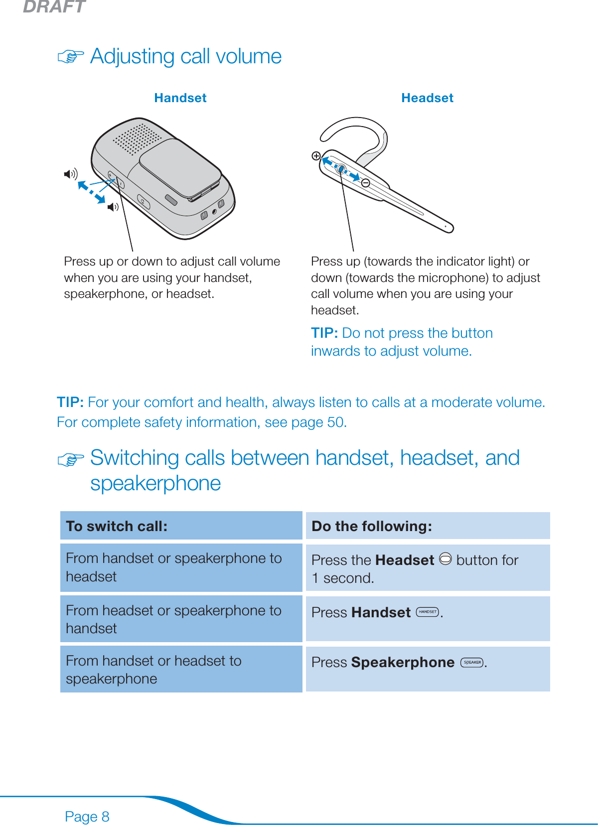 DRAFTPage 8Adjusting call volumeHandset HeadsetPress up or down to adjust call volume when you are using your handset, speakerphone, or headset.Press up (towards the indicator light) or down (towards the microphone) to adjust call volume when you are using your headset.TIP: Do not press the button inwards to adjust volume.TIP: For your comfort and health, always listen to calls at a moderate volume. For complete safety information, see page 50.Switching calls between handset, headset, and speakerphoneTo switch call: Do the following:From handset or speakerphone to headsetPress the Headset   button for 1 second.From headset or speakerphone to handsetPress Handset .From handset or headset to speakerphonePress Speakerphone .