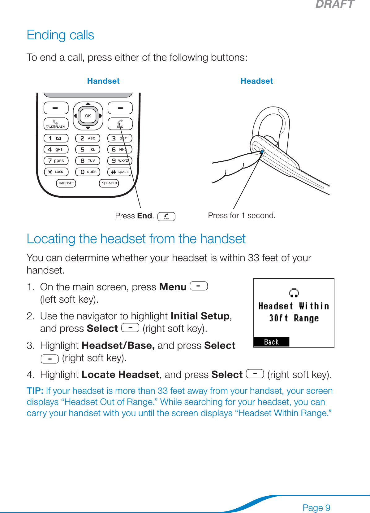 DRAFTPage 9Ending callsTo end a call, press either of the following buttons:Handset Headset  Press End.       Press for 1 second.Locating the headset from the handsetYou can determine whether your headset is within 33 feet of your handset.On the main screen, press Menu    (left soft key).Use the navigator to highlight Initial Setup, and press Select  (right soft key).Highlight Headset/Base, and press Select  (right soft key).Highlight Locate Headset, and press Select  (right soft key).TIP: If your headset is more than 33 feet away from your handset, your screen displays “Headset Out of Range.” While searching for your headset, you can carry your handset with you until the screen displays “Headset Within Range.”1.2.3.4.