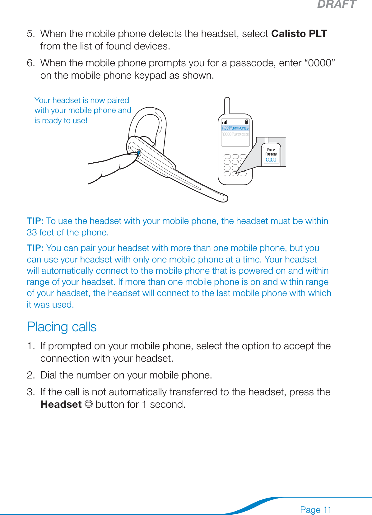 DRAFTPage 11When the mobile phone detects the headset, select Calisto PLT from the list of found devices.When the mobile phone prompts you for a passcode, enter “0000” on the mobile phone keypad as shown.TIP: To use the headset with your mobile phone, the headset must be within 33 feet of the phone.TIP: You can pair your headset with more than one mobile phone, but you can use your headset with only one mobile phone at a time. Your headset will automatically connect to the mobile phone that is powered on and within range of your headset. If more than one mobile phone is on and within range of your headset, the headset will connect to the last mobile phone with which it was used. Placing callsIf prompted on your mobile phone, select the option to accept the connection with your headset.Dial the number on your mobile phone.If the call is not automatically transferred to the headset, press the Headset  button for 1 second.5.6.1.2.3.Your headset is now paired with your mobile phone and is ready to use!