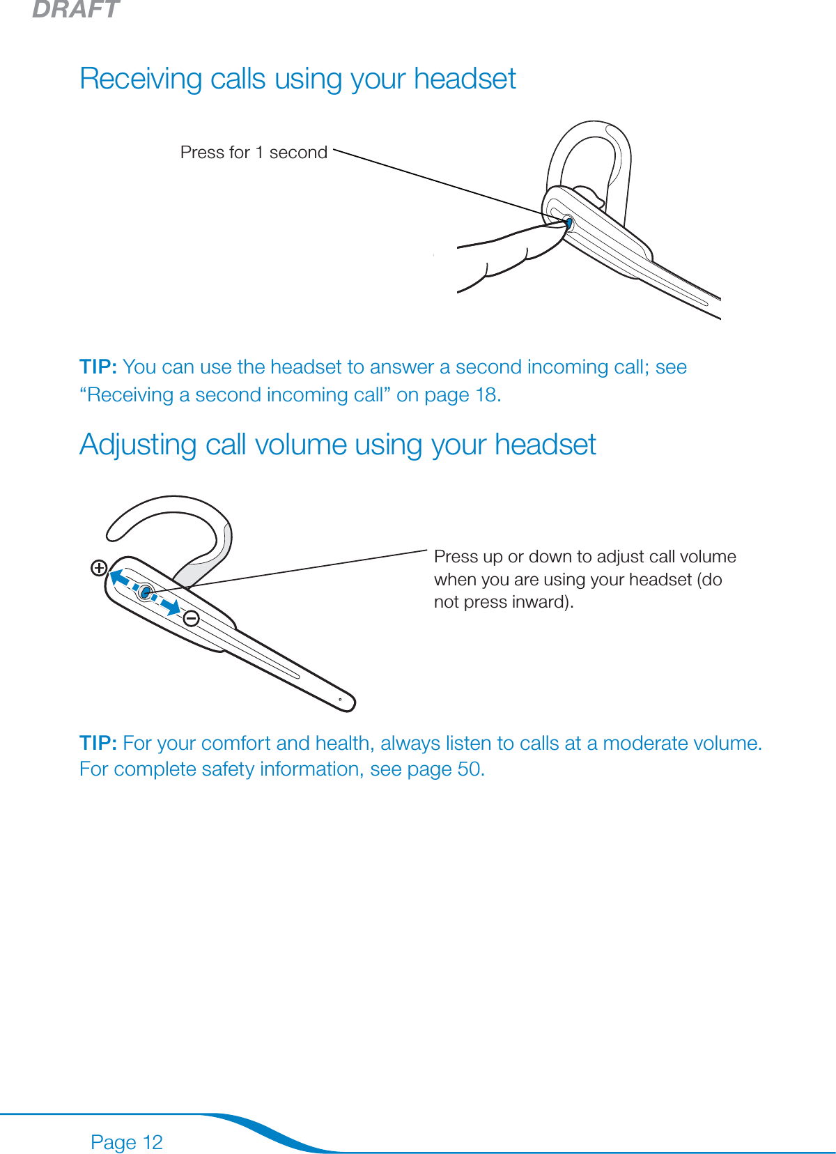 DRAFTPage 12Receiving calls using your headset Press for 1 secondTIP: You can use the headset to answer a second incoming call; see “Receiving a second incoming call” on page 18.Adjusting call volume using your headsetPress up or down to adjust call volume when you are using your headset (do not press inward).TIP: For your comfort and health, always listen to calls at a moderate volume. For complete safety information, see page 50.