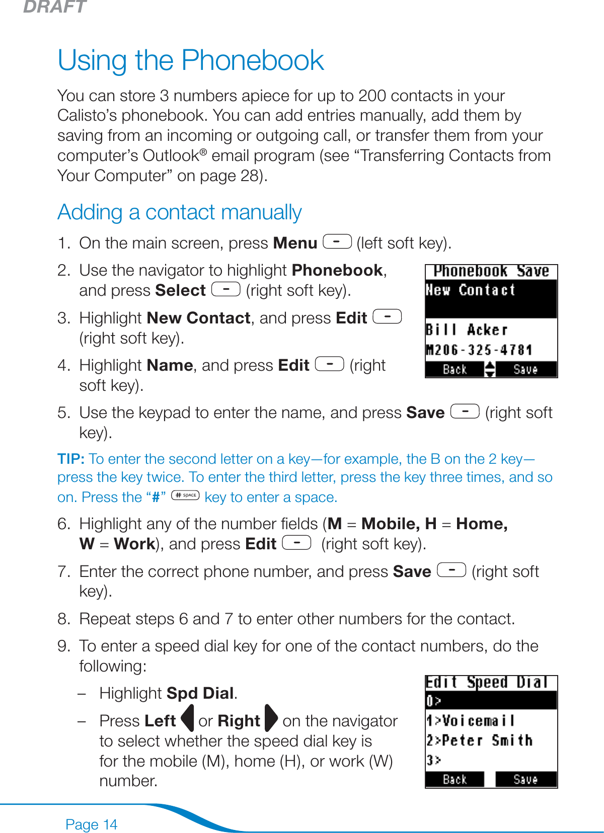 DRAFTPage 14Using the PhonebookYou can store 3 numbers apiece for up to 200 contacts in your Calisto’s phonebook. You can add entries manually, add them by saving from an incoming or outgoing call, or transfer them from your computer’s Outlook® email program (see “Transferring Contacts from Your Computer” on page 28).Adding a contact manuallyOn the main screen, press Menu  (left soft key).Use the navigator to highlight Phonebook,  and press Select  (right soft key).Highlight New Contact, and press Edit   (right soft key). Highlight Name, and press Edit  (right soft key).Use the keypad to enter the name, and press Save  (right soft key).TIP: To enter the second letter on a key—for example, the B on the 2 key—press the key twice. To enter the third letter, press the key three times, and so on. Press the “#”   key to enter a space.Highlight any of the number ﬁelds (M = Mobile, H = Home,  W = Work), and press Edit   (right soft key).Enter the correct phone number, and press Save  (right soft key).Repeat steps 6 and 7 to enter other numbers for the contact.To enter a speed dial key for one of the contact numbers, do the following: Highlight Spd Dial.Press Left  or Right  on the navigator to select whether the speed dial key is for the mobile (M), home (H), or work (W) number.1.2.3.4.5.6.7.8.9.––