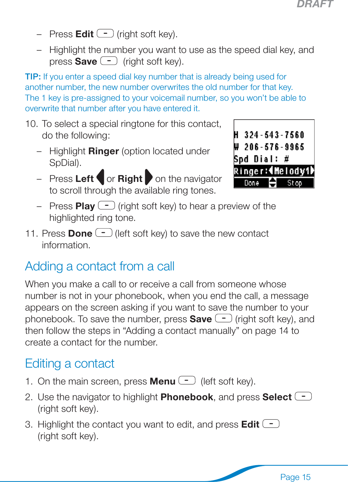 DRAFTPage 15Press Edit   (right soft key).Highlight the number you want to use as the speed dial key, and press Save   (right soft key).TIP: If you enter a speed dial key number that is already being used for another number, the new number overwrites the old number for that key. The 1 key is pre-assigned to your voicemail number, so you won’t be able to overwrite that number after you have entered it.To select a special ringtone for this contact,  do the following: Highlight Ringer (option located under SpDial).Press Left   or Right  on the navigator to scroll through the available ring tones.Press Play   (right soft key) to hear a preview of the highlighted ring tone.Press Done  (left soft key) to save the new contact information.Adding a contact from a callWhen you make a call to or receive a call from someone whose number is not in your phonebook, when you end the call, a message appears on the screen asking if you want to save the number to your phonebook. To save the number, press Save  (right soft key), and then follow the steps in “Adding a contact manually” on page 14 to create a contact for the number.Editing a contactOn the main screen, press Menu   (left soft key).Use the navigator to highlight Phonebook, and press Select  (right soft key).Highlight the contact you want to edit, and press Edit   (right soft key).––10.–––11.1.2.3.