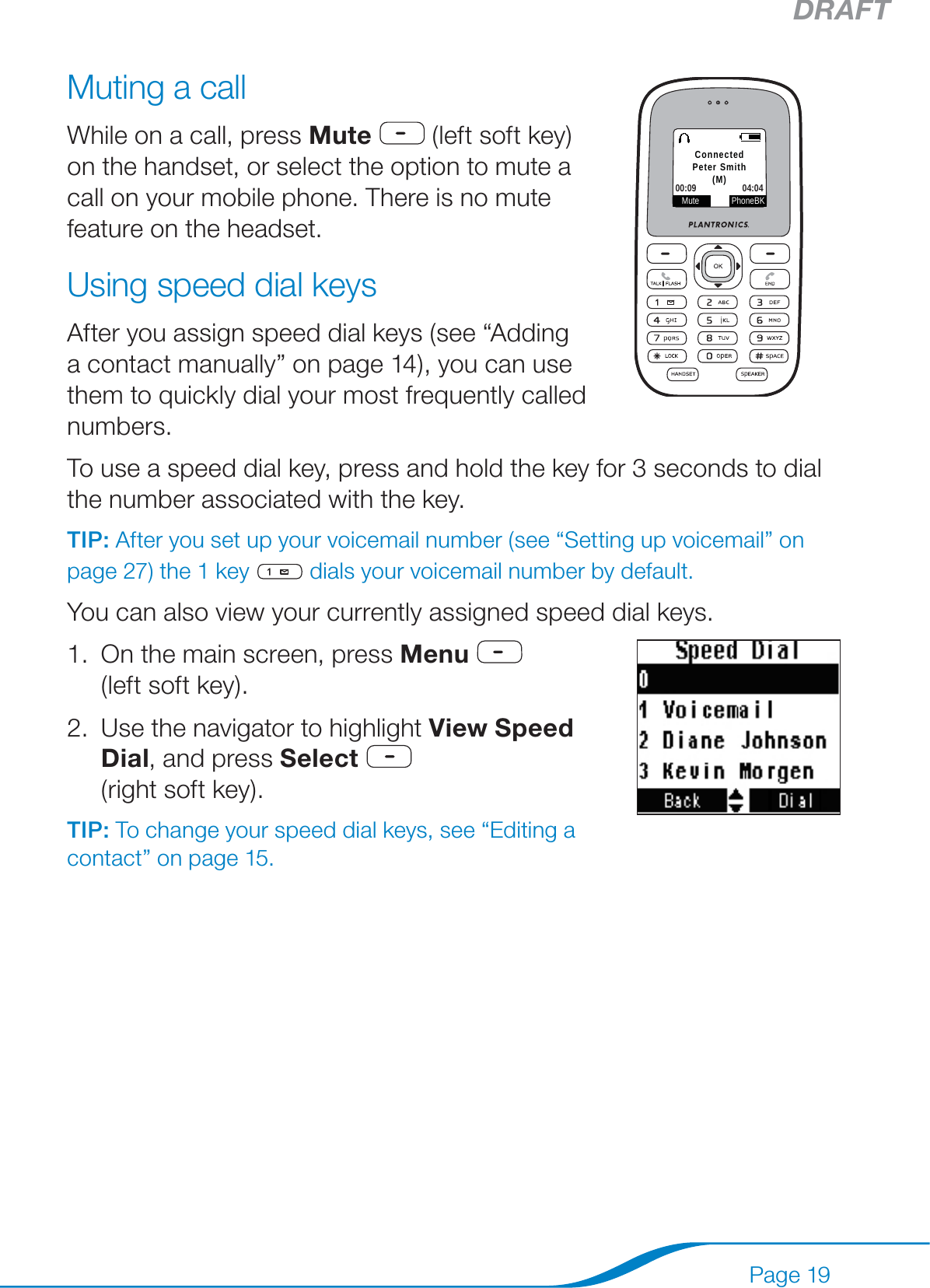 DRAFTPage 19Muting a callWhile on a call, press Mute  (left soft key)  on the handset, or select the option to mute a call on your mobile phone. There is no mute feature on the headset. Using speed dial keysAfter you assign speed dial keys (see “Adding a contact manually” on page 14), you can use them to quickly dial your most frequently called numbers.To use a speed dial key, press and hold the key for 3 seconds to dial the number associated with the key.TIP: After you set up your voicemail number (see “Setting up voicemail” on page 27) the 1 key   dials your voicemail number by default.You can also view your currently assigned speed dial keys.On the main screen, press Menu   (left soft key). Use the navigator to highlight View Speed Dial, and press Select   (right soft key).TIP: To change your speed dial keys, see “Editing a contact” on page 15.1.2.Mute PhoneBKConnectedPeter Smith(M)00:09 04:04Mute PhoneBKConnectedPeter Smith(M)00:09 04:04