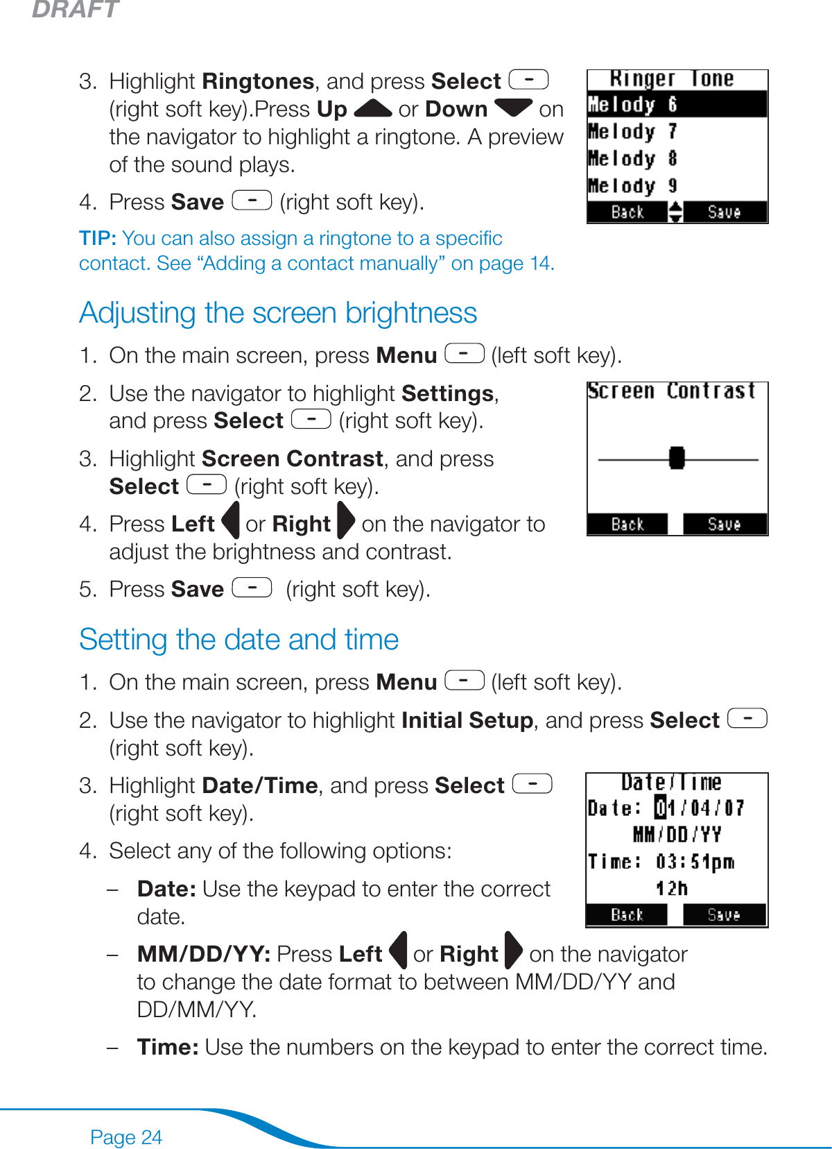 DRAFTPage 24Highlight Ringtones, and press Select     (right soft key).Press Up   or Down  on the navigator to highlight a ringtone. A preview of the sound plays.Press Save  (right soft key).TIP: You can also assign a ringtone to a speciﬁc contact. See “Adding a contact manually” on page 14.Adjusting the screen brightnessOn the main screen, press Menu  (left soft key).Use the navigator to highlight Settings,  and press Select  (right soft key). Highlight Screen Contrast, and press Select  (right soft key).Press Left  or Right   on the navigator to adjust the brightness and contrast.Press Save   (right soft key).Setting the date and timeOn the main screen, press Menu  (left soft key).Use the navigator to highlight Initial Setup, and press Select  (right soft key).Highlight Date/Time, and press Select   (right soft key).Select any of the following options:Date: Use the keypad to enter the correct date. MM/DD/YY: Press Left  or Right  on the navigator  to change the date format to between MM/DD/YY and  DD/MM/YY.Time: Use the numbers on the keypad to enter the correct time.3.4.1.2.3.4.5.1.2.3.4.–––