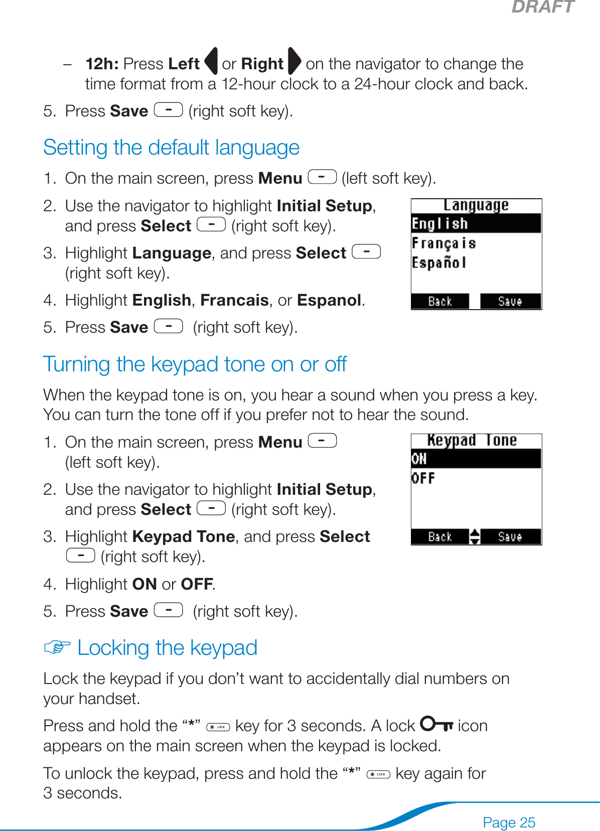 DRAFTPage 2512h: Press Left   or Right  on the navigator to change the time format from a 12-hour clock to a 24-hour clock and back.Press Save  (right soft key).Setting the default languageOn the main screen, press Menu  (left soft key).Use the navigator to highlight Initial Setup,  and press Select  (right soft key). Highlight Language, and press Select   (right soft key).Highlight English, Francais, or Espanol.Press Save   (right soft key).Turning the keypad tone on or offWhen the keypad tone is on, you hear a sound when you press a key. You can turn the tone off if you prefer not to hear the sound.On the main screen, press Menu   (left soft key).Use the navigator to highlight Initial Setup, and press Select  (right soft key).Highlight Keypad Tone, and press Select   (right soft key).Highlight ON or OFF.Press Save   (right soft key).Locking the keypadLock the keypad if you don’t want to accidentally dial numbers on your handset.Press and hold the “*”   key for 3 seconds. A lock   icon appears on the main screen when the keypad is locked.To unlock the keypad, press and hold the “*”   key again for 3 seconds.–5.1.2.3.4.5.1.2.3.4.5.