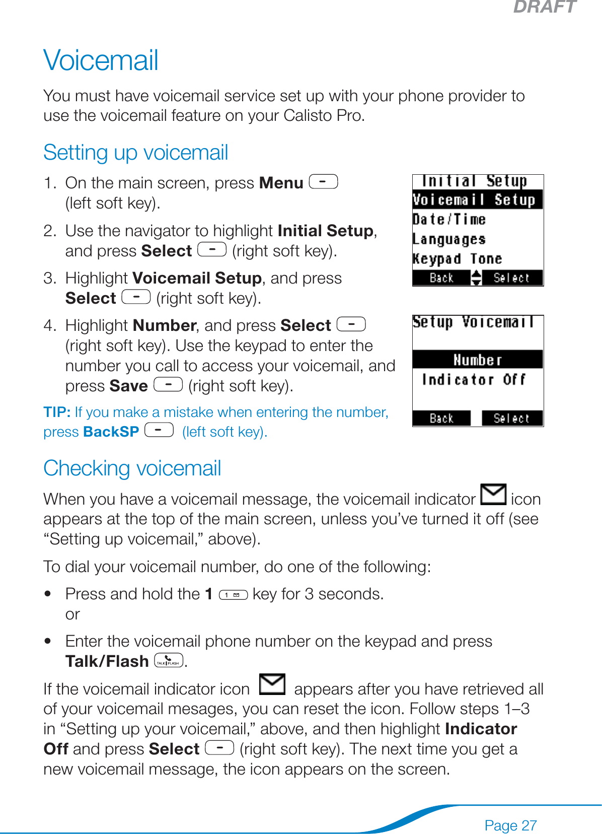 DRAFTPage 27VoicemailYou must have voicemail service set up with your phone provider to use the voicemail feature on your Calisto Pro.Setting up voicemailOn the main screen, press Menu      (left soft key). Use the navigator to highlight Initial Setup, and press Select  (right soft key).Highlight Voicemail Setup, and press Select  (right soft key).Highlight Number, and press Select   (right soft key). Use the keypad to enter the number you call to access your voicemail, and press Save  (right soft key). TIP: If you make a mistake when entering the number, press BackSP    (left soft key).Checking voicemailWhen you have a voicemail message, the voicemail indicator   icon appears at the top of the main screen, unless you’ve turned it off (see “Setting up voicemail,” above).To dial your voicemail number, do one of the following:Press and hold the 1  key for 3 seconds. orEnter the voicemail phone number on the keypad and press  Talk /Flash .If the voicemail indicator icon     appears after you have retrieved all of your voicemail mesages, you can reset the icon. Follow steps 1–3 in “Setting up your voicemail,” above, and then highlight Indicator Off and press Select  (right soft key). The next time you get a new voicemail message, the icon appears on the screen.1.2.3.4.••