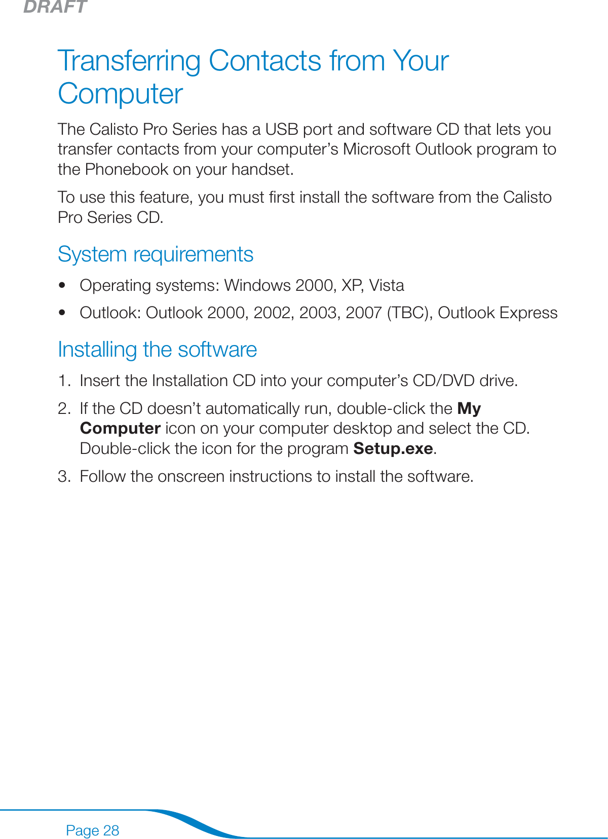 DRAFTPage 28Transferring Contacts from Your ComputerThe Calisto Pro Series has a USB port and software CD that lets you transfer contacts from your computer’s Microsoft Outlook program to the Phonebook on your handset.To use this feature, you must ﬁrst install the software from the Calisto Pro Series CD.System requirementsOperating systems: Windows 2000, XP, VistaOutlook: Outlook 2000, 2002, 2003, 2007 (TBC), Outlook Express Installing the softwareInsert the Installation CD into your computer’s CD/DVD drive.If the CD doesn’t automatically run, double-click the My Computer icon on your computer desktop and select the CD. Double-click the icon for the program Setup.exe.Follow the onscreen instructions to install the software.••1.2.3.