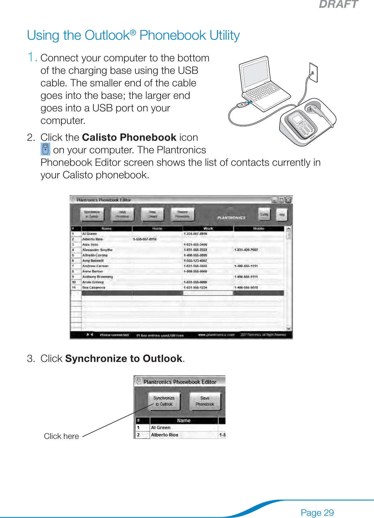 DRAFTPage 29Using the Outlook® Phonebook UtilityConnect your computer to the bottom  of the charging base using the USB cable. The smaller end of the cable goes into the base; the larger end goes into a USB port on your computer.Click the Calisto Phonebook icon  on your computer. The Plantronics Phonebook Editor screen shows the list of contacts currently in your Calisto phonebook.Click Synchronize to Outlook. Click here 1.2.3.