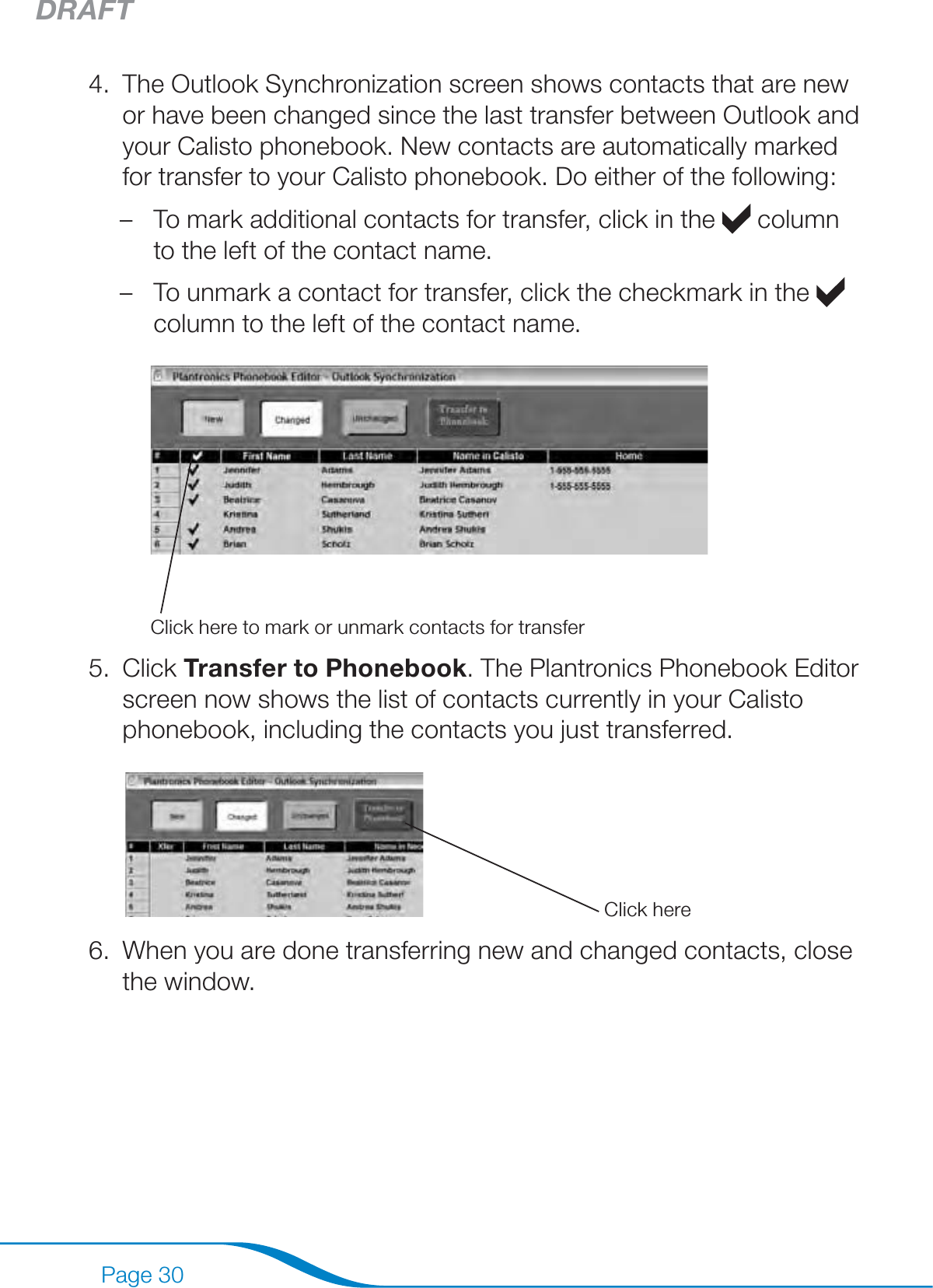 DRAFTPage 30The Outlook Synchronization screen shows contacts that are new or have been changed since the last transfer between Outlook and your Calisto phonebook. New contacts are automatically marked for transfer to your Calisto phonebook. Do either of the following:To mark additional contacts for transfer, click in the   column to the left of the contact name.To unmark a contact for transfer, click the checkmark in the   column to the left of the contact name.Click here to mark or unmark contacts for transferClick Transfer to Phonebook. The Plantronics Phonebook Editor screen now shows the list of contacts currently in your Calisto phonebook, including the contacts you just transferred. Click hereWhen you are done transferring new and changed contacts, close the window.4.––5.6.