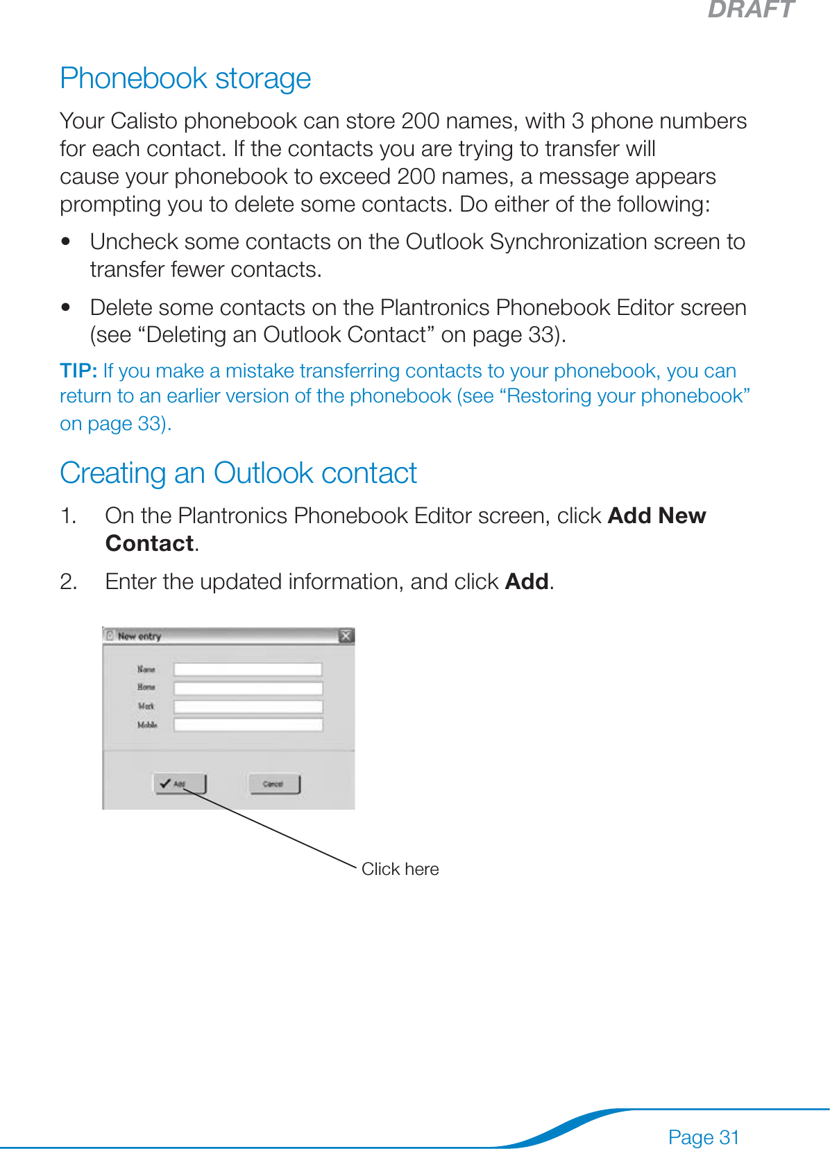 DRAFTPage 31Phonebook storageYour Calisto phonebook can store 200 names, with 3 phone numbers for each contact. If the contacts you are trying to transfer will cause your phonebook to exceed 200 names, a message appears prompting you to delete some contacts. Do either of the following:Uncheck some contacts on the Outlook Synchronization screen to transfer fewer contacts. Delete some contacts on the Plantronics Phonebook Editor screen (see “Deleting an Outlook Contact” on page 33).TIP: If you make a mistake transferring contacts to your phonebook, you can return to an earlier version of the phonebook (see “Restoring your phonebook” on page 33).Creating an Outlook contact1.  On the Plantronics Phonebook Editor screen, click Add New Contact.2.  Enter the updated information, and click Add.••Click here