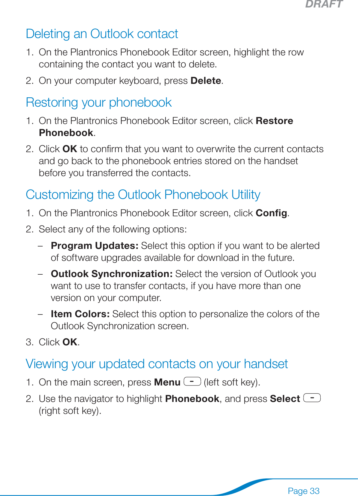 DRAFTPage 33Deleting an Outlook contactOn the Plantronics Phonebook Editor screen, highlight the row containing the contact you want to delete.On your computer keyboard, press Delete.Restoring your phonebookOn the Plantronics Phonebook Editor screen, click Restore Phonebook.Click OK to conﬁrm that you want to overwrite the current contacts and go back to the phonebook entries stored on the handset before you transferred the contacts.Customizing the Outlook Phonebook UtilityOn the Plantronics Phonebook Editor screen, click Conﬁg.Select any of the following options:Program Updates: Select this option if you want to be alerted of software upgrades available for download in the future.Outlook Synchronization: Select the version of Outlook you want to use to transfer contacts, if you have more than one version on your computer.Item Colors: Select this option to personalize the colors of the Outlook Synchronization screen.Click OK.Viewing your updated contacts on your handsetOn the main screen, press Menu  (left soft key).Use the navigator to highlight Phonebook, and press Select  (right soft key).1.2.1.2.1.2.–––3.1.2.