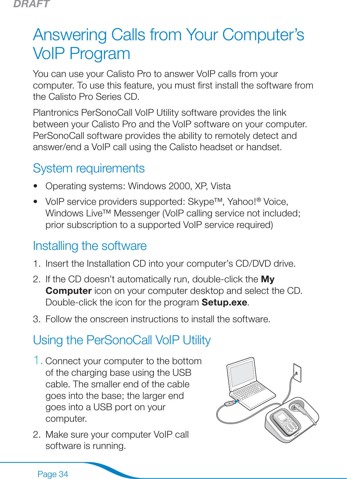 DRAFTPage 34Answering Calls from Your Computer’s VoIP ProgramYou can use your Calisto Pro to answer VoIP calls from your computer. To use this feature, you must ﬁrst install the software from the Calisto Pro Series CD.Plantronics PerSonoCall VoIP Utility software provides the link between your Calisto Pro and the VoIP software on your computer. PerSonoCall software provides the ability to remotely detect and answer/end a VoIP call using the Calisto headset or handset.System requirementsOperating systems: Windows 2000, XP, VistaVoIP service providers supported: Skype™, Yahoo!® Voice, Windows Live™ Messenger (VoIP calling service not included; prior subscription to a supported VoIP service required)Installing the softwareInsert the Installation CD into your computer’s CD/DVD drive.If the CD doesn’t automatically run, double-click the My Computer icon on your computer desktop and select the CD. Double-click the icon for the program Setup.exe.Follow the onscreen instructions to install the software.Using the PerSonoCall VoIP UtilityConnect your computer to the bottom  of the charging base using the USB cable. The smaller end of the cable goes into the base; the larger end goes into a USB port on your computer.Make sure your computer VoIP call software is running.••1.2.3.1.2.