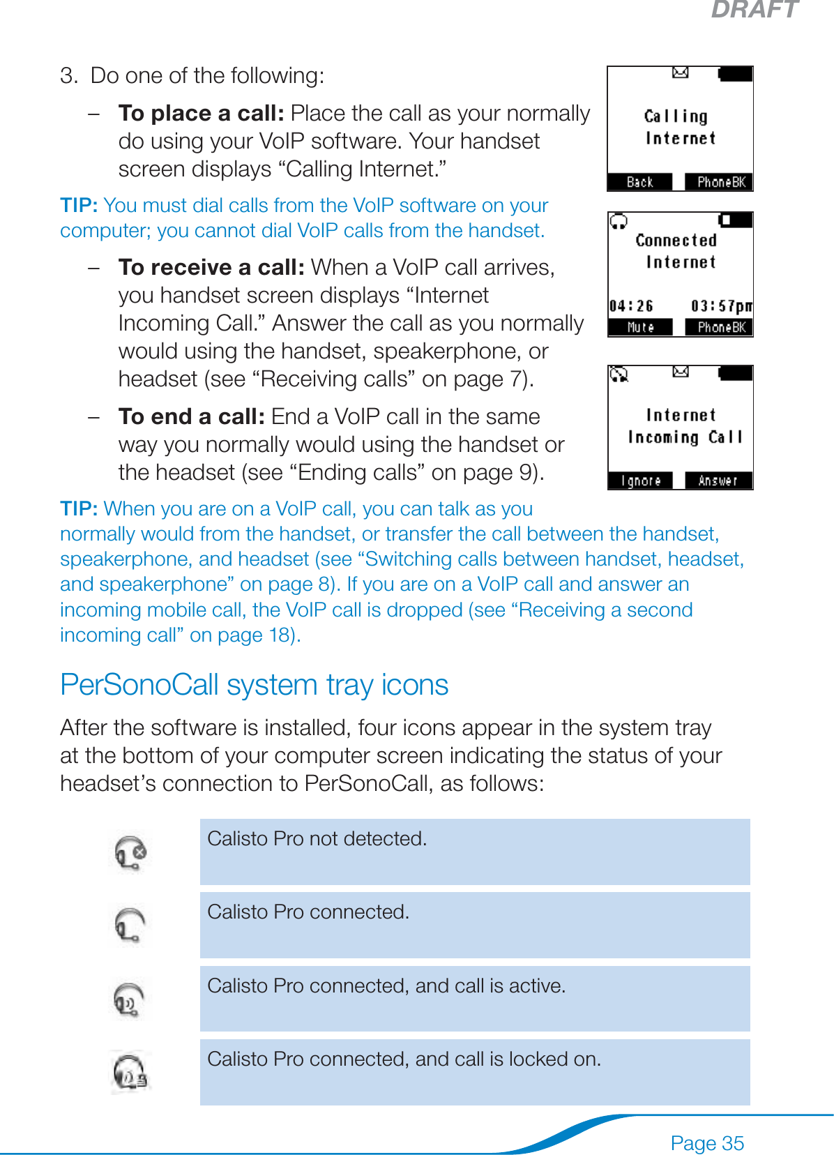 DRAFTPage 35Do one of the following: To place a call: Place the call as your normally do using your VoIP software. Your handset screen displays “Calling Internet.” TIP: You must dial calls from the VoIP software on your computer; you cannot dial VoIP calls from the handset.To receive a call: When a VoIP call arrives, you handset screen displays “Internet Incoming Call.” Answer the call as you normally would using the handset, speakerphone, or headset (see “Receiving calls” on page 7).To end a call: End a VoIP call in the same  way you normally would using the handset or the headset (see “Ending calls” on page 9).TIP: When you are on a VoIP call, you can talk as you normally would from the handset, or transfer the call between the handset, speakerphone, and headset (see “Switching calls between handset, headset, and speakerphone” on page 8). If you are on a VoIP call and answer an incoming mobile call, the VoIP call is dropped (see “Receiving a second incoming call” on page 18).PerSonoCall system tray iconsAfter the software is installed, four icons appear in the system tray at the bottom of your computer screen indicating the status of your headset’s connection to PerSonoCall, as follows:Calisto Pro not detected.Calisto Pro connected.Calisto Pro connected, and call is active.Calisto Pro connected, and call is locked on.3.–––