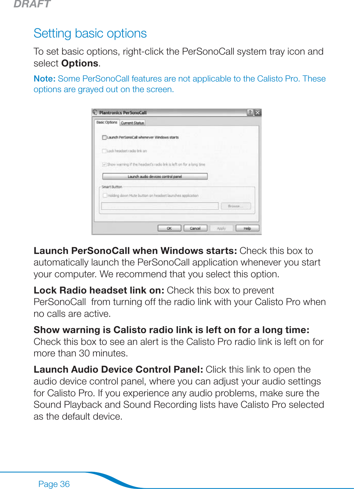 DRAFTPage 36Setting basic optionsTo set basic options, right-click the PerSonoCall system tray icon and select Options.Note: Some PerSonoCall features are not applicable to the Calisto Pro. These options are grayed out on the screen.Launch PerSonoCall when Windows starts: Check this box to automatically launch the PerSonoCall application whenever you start your computer. We recommend that you select this option.Lock Radio headset link on: Check this box to prevent PerSonoCall  from turning off the radio link with your Calisto Pro when no calls are active.Show warning is Calisto radio link is left on for a long time: Check this box to see an alert is the Calisto Pro radio link is left on for more than 30 minutes.Launch Audio Device Control Panel: Click this link to open the audio device control panel, where you can adjust your audio settings for Calisto Pro. If you experience any audio problems, make sure the Sound Playback and Sound Recording lists have Calisto Pro selected as the default device.