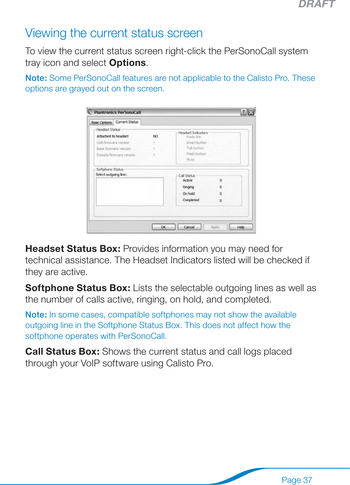 DRAFTPage 37Viewing the current status screenTo view the current status screen right-click the PerSonoCall system tray icon and select Options.Note: Some PerSonoCall features are not applicable to the Calisto Pro. These options are grayed out on the screen.Headset Status Box: Provides information you may need for technical assistance. The Headset Indicators listed will be checked if they are active.Softphone Status Box: Lists the selectable outgoing lines as well as the number of calls active, ringing, on hold, and completed.Note: In some cases, compatible softphones may not show the available outgoing line in the Softphone Status Box. This does not affect how the softphone operates with PerSonoCall.Call Status Box: Shows the current status and call logs placed through your VoIP software using Calisto Pro.